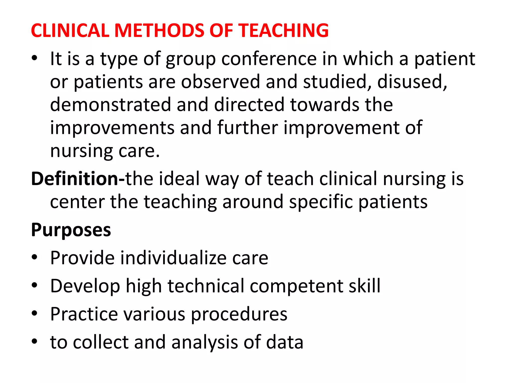 CLINICAL METHODS OF TEACHING
• It is a type of group conference in which a patient
or patients are observed and studied, disused,
demonstrated and directed towards the
improvements and further improvement of
nursing care.
Definition-the ideal way of teach clinical nursing is
center the teaching around specific patients
Purposes
• Provide individualize care
• Develop high technical competent skill
• Practice various procedures
• to collect and analysis of data
 