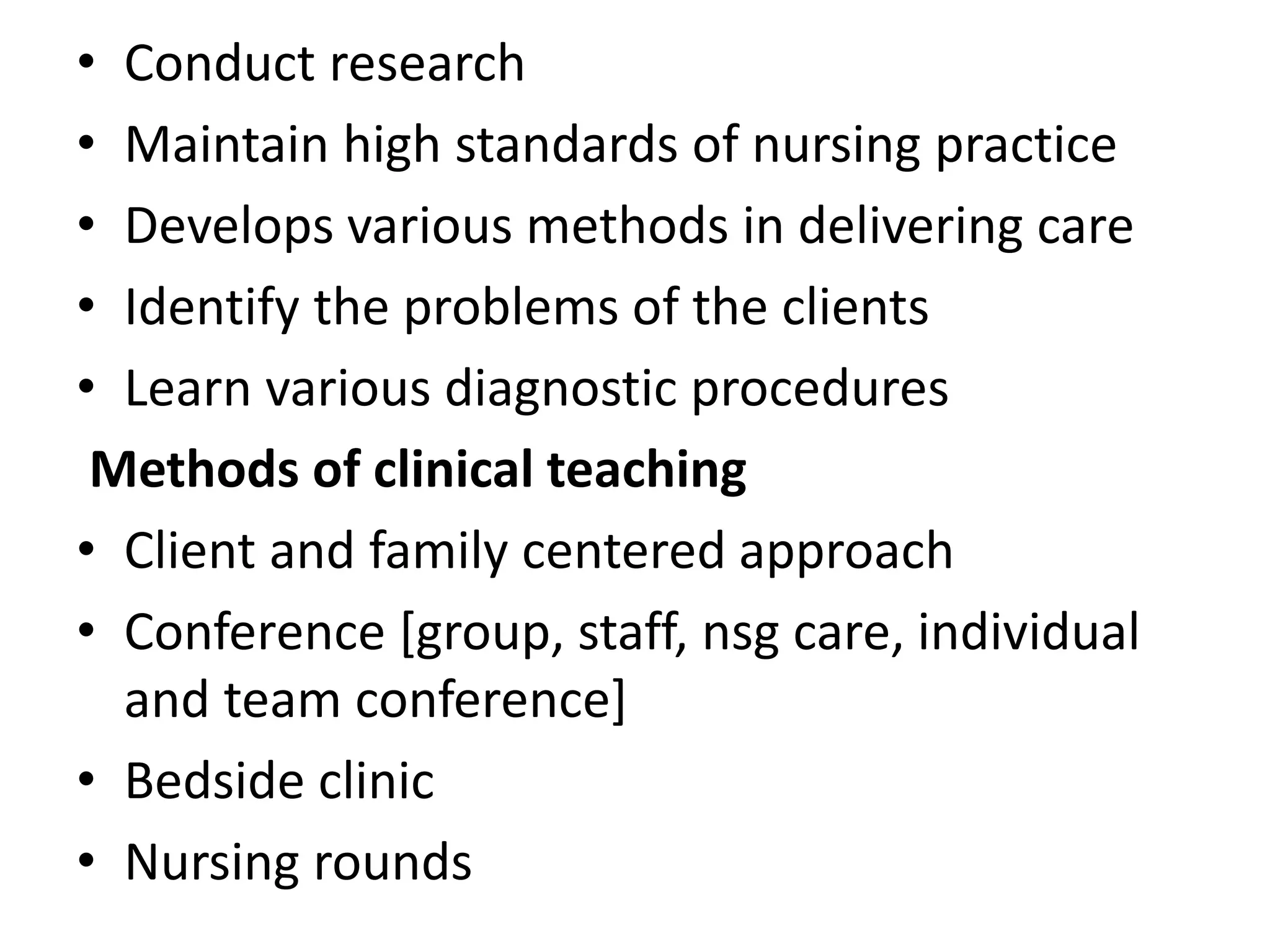 • Conduct research
• Maintain high standards of nursing practice
• Develops various methods in delivering care
• Identify the problems of the clients
• Learn various diagnostic procedures
Methods of clinical teaching
• Client and family centered approach
• Conference [group, staff, nsg care, individual
and team conference]
• Bedside clinic
• Nursing rounds
 