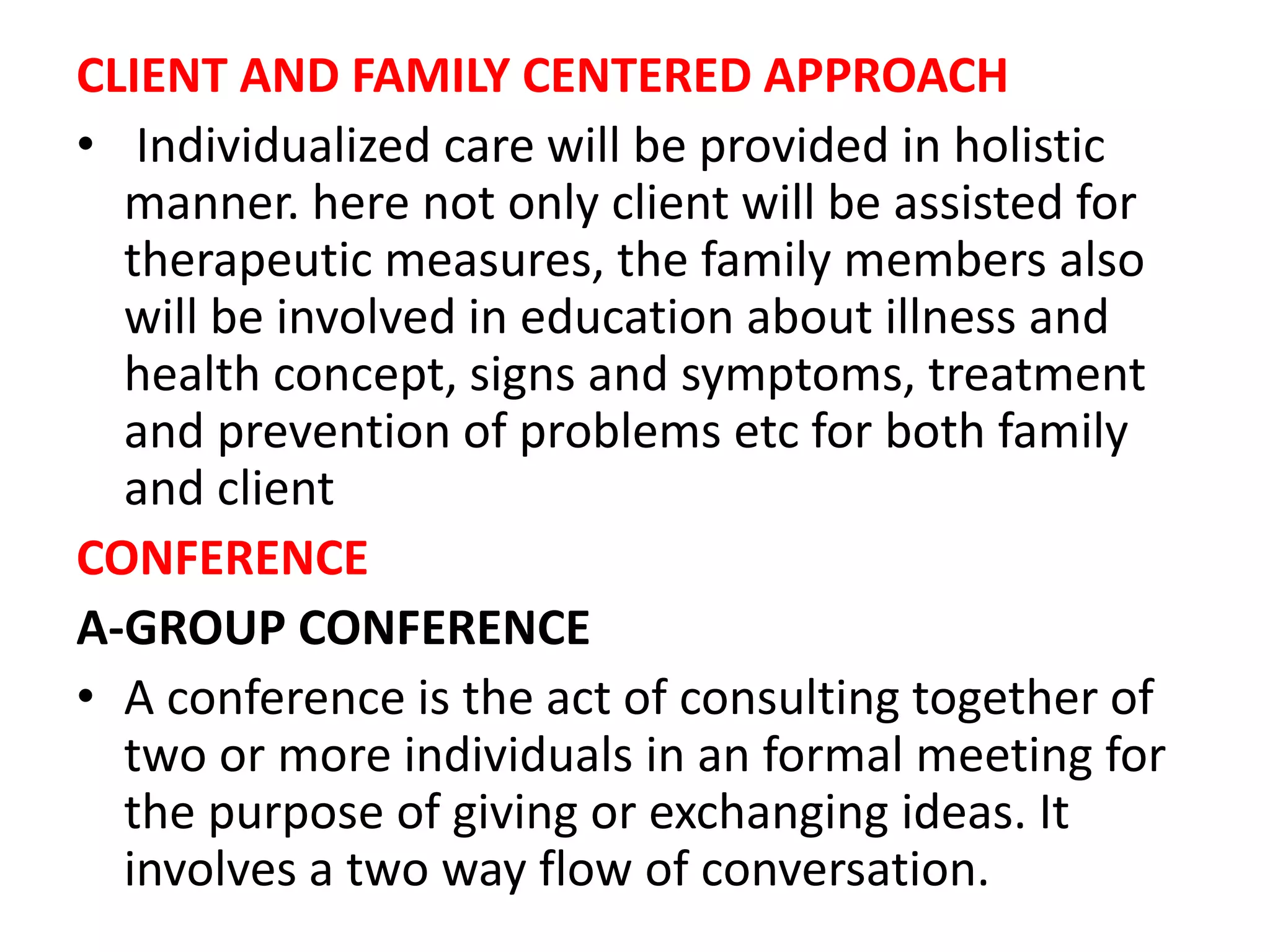 CLIENT AND FAMILY CENTERED APPROACH
• Individualized care will be provided in holistic
manner. here not only client will be assisted for
therapeutic measures, the family members also
will be involved in education about illness and
health concept, signs and symptoms, treatment
and prevention of problems etc for both family
and client
CONFERENCE
A-GROUP CONFERENCE
• A conference is the act of consulting together of
two or more individuals in an formal meeting for
the purpose of giving or exchanging ideas. It
involves a two way flow of conversation.
 