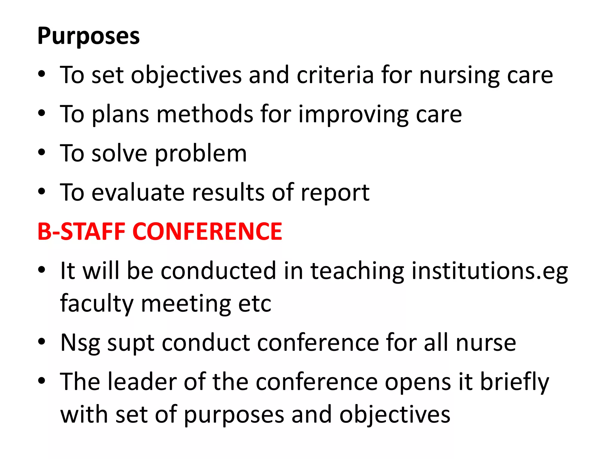 Purposes
• To set objectives and criteria for nursing care
• To plans methods for improving care
• To solve problem
• To evaluate results of report
B-STAFF CONFERENCE
• It will be conducted in teaching institutions.eg
faculty meeting etc
• Nsg supt conduct conference for all nurse
• The leader of the conference opens it briefly
with set of purposes and objectives
 