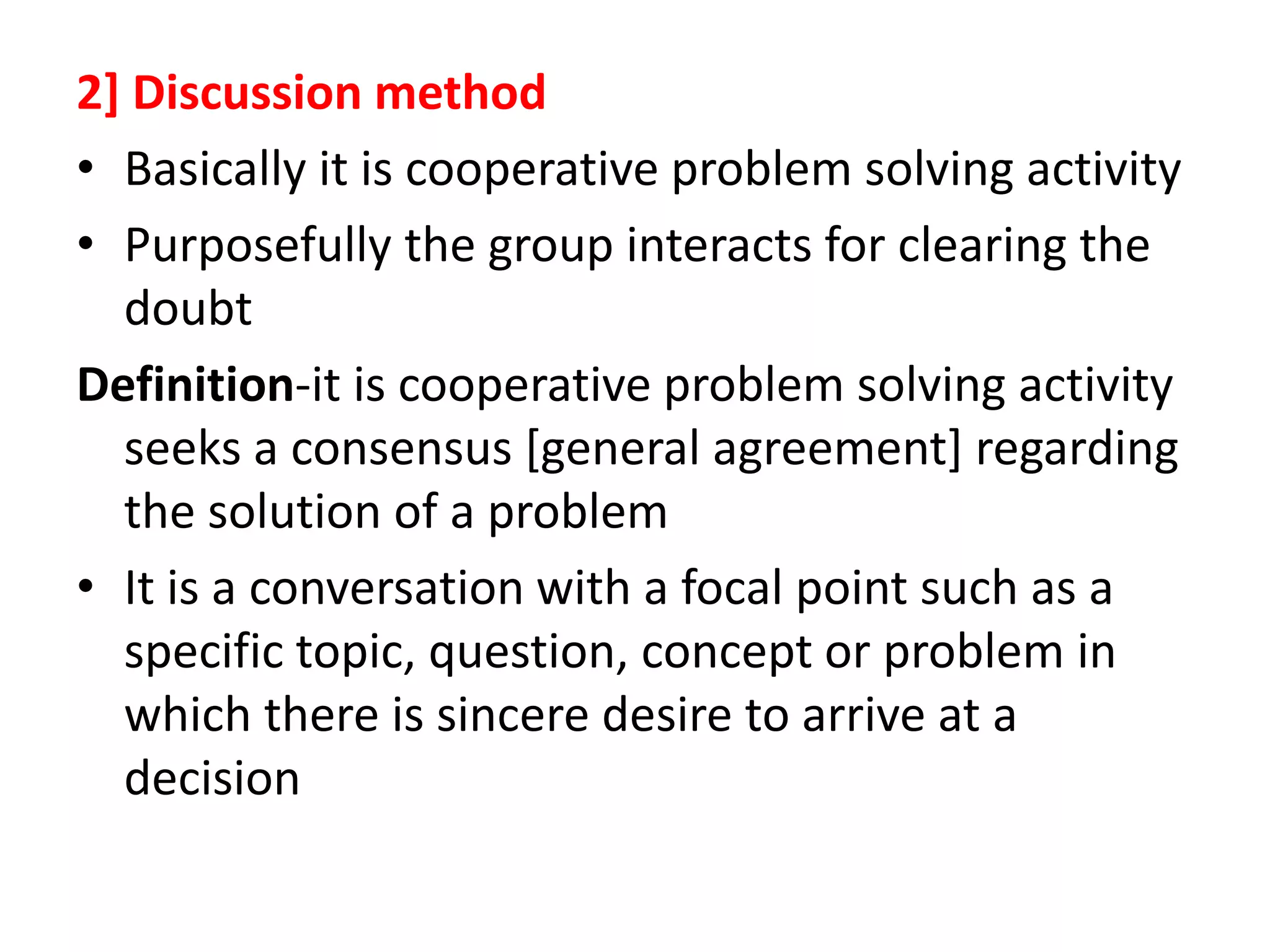 2] Discussion method
• Basically it is cooperative problem solving activity
• Purposefully the group interacts for clearing the
doubt
Definition-it is cooperative problem solving activity
seeks a consensus [general agreement] regarding
the solution of a problem
• It is a conversation with a focal point such as a
specific topic, question, concept or problem in
which there is sincere desire to arrive at a
decision
 