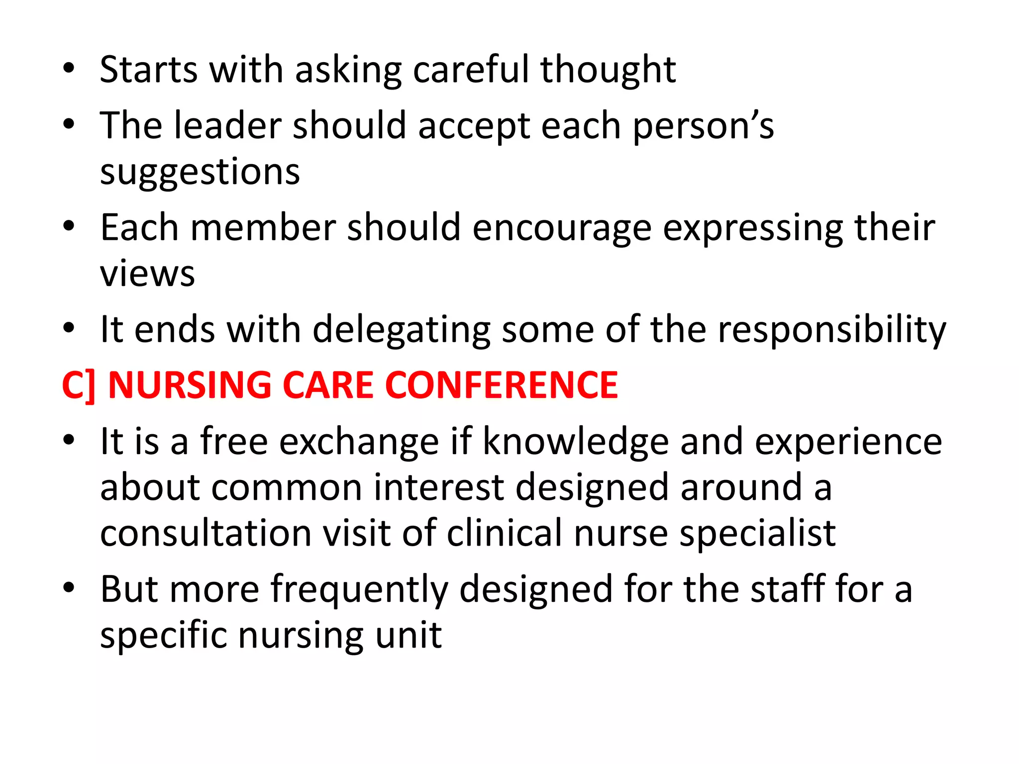 • Starts with asking careful thought
• The leader should accept each person’s
suggestions
• Each member should encourage expressing their
views
• It ends with delegating some of the responsibility
C] NURSING CARE CONFERENCE
• It is a free exchange if knowledge and experience
about common interest designed around a
consultation visit of clinical nurse specialist
• But more frequently designed for the staff for a
specific nursing unit
 