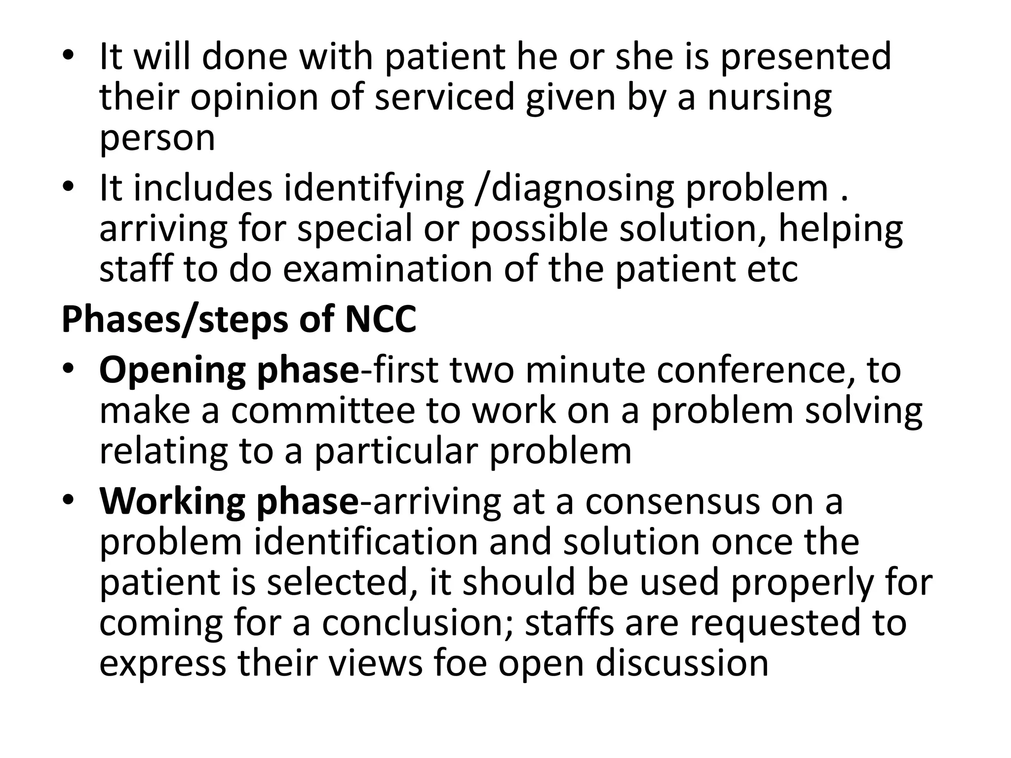 • It will done with patient he or she is presented
their opinion of serviced given by a nursing
person
• It includes identifying /diagnosing problem .
arriving for special or possible solution, helping
staff to do examination of the patient etc
Phases/steps of NCC
• Opening phase-first two minute conference, to
make a committee to work on a problem solving
relating to a particular problem
• Working phase-arriving at a consensus on a
problem identification and solution once the
patient is selected, it should be used properly for
coming for a conclusion; staffs are requested to
express their views foe open discussion
 