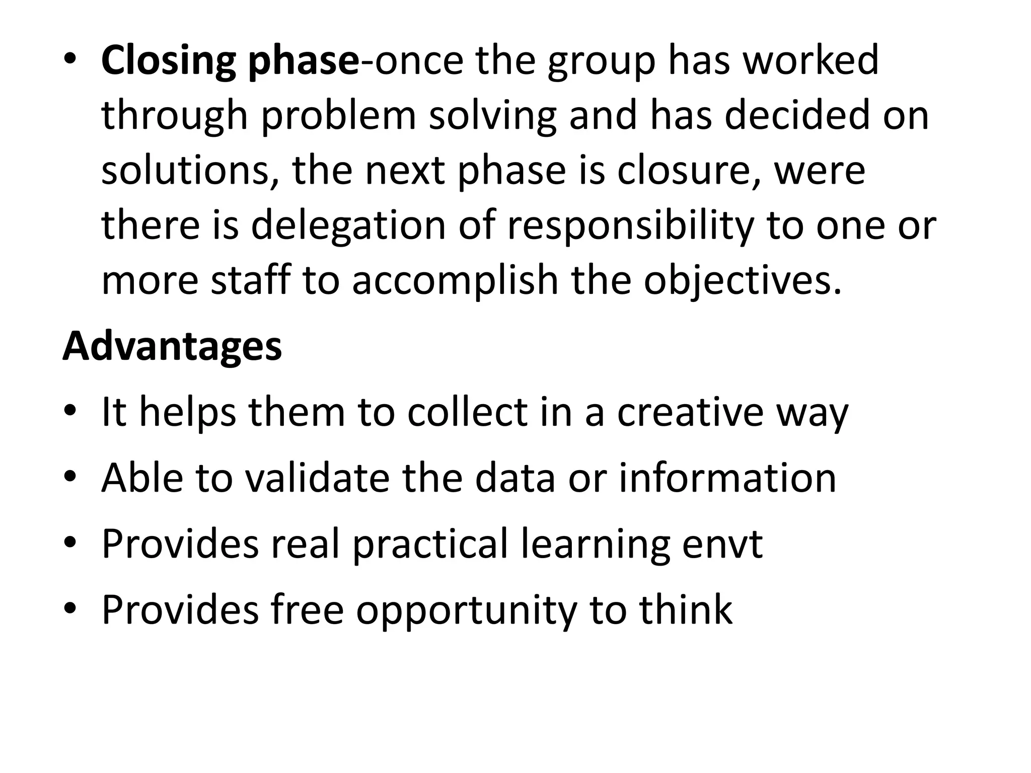 • Closing phase-once the group has worked
through problem solving and has decided on
solutions, the next phase is closure, were
there is delegation of responsibility to one or
more staff to accomplish the objectives.
Advantages
• It helps them to collect in a creative way
• Able to validate the data or information
• Provides real practical learning envt
• Provides free opportunity to think
 