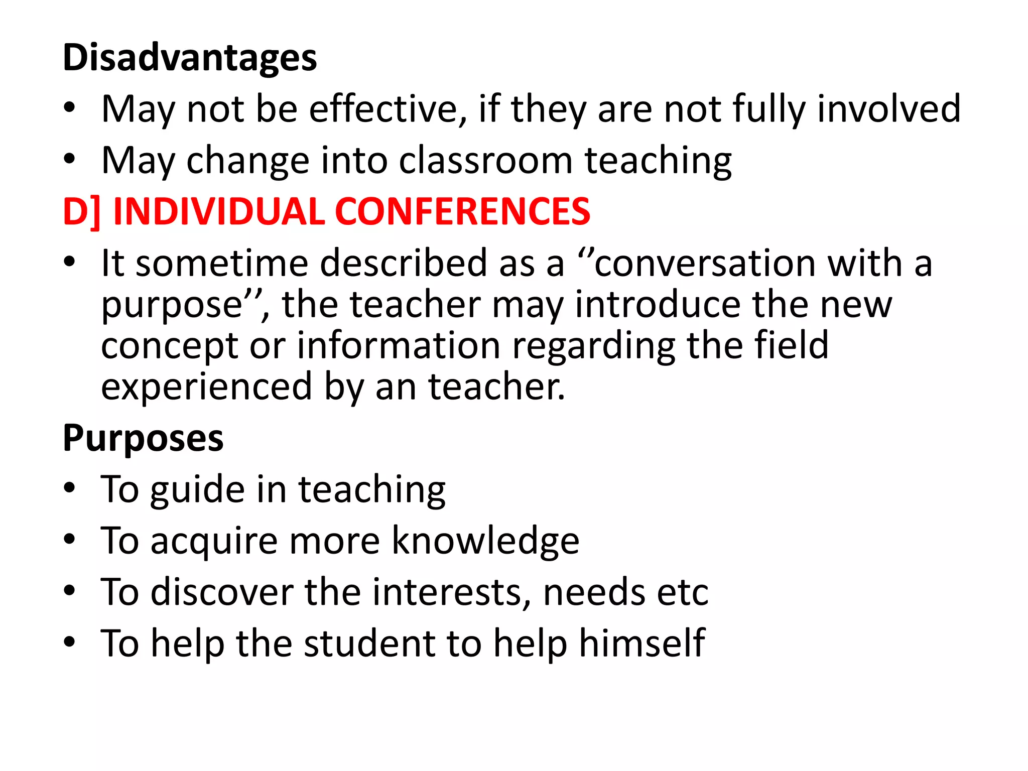 Disadvantages
• May not be effective, if they are not fully involved
• May change into classroom teaching
D] INDIVIDUAL CONFERENCES
• It sometime described as a ‘’conversation with a
purpose’’, the teacher may introduce the new
concept or information regarding the field
experienced by an teacher.
Purposes
• To guide in teaching
• To acquire more knowledge
• To discover the interests, needs etc
• To help the student to help himself
 