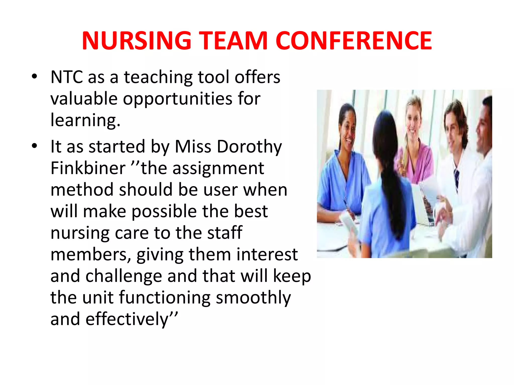 NURSING TEAM CONFERENCE
• NTC as a teaching tool offers
valuable opportunities for
learning.
• It as started by Miss Dorothy
Finkbiner ’’the assignment
method should be user when
will make possible the best
nursing care to the staff
members, giving them interest
and challenge and that will keep
the unit functioning smoothly
and effectively’’
 