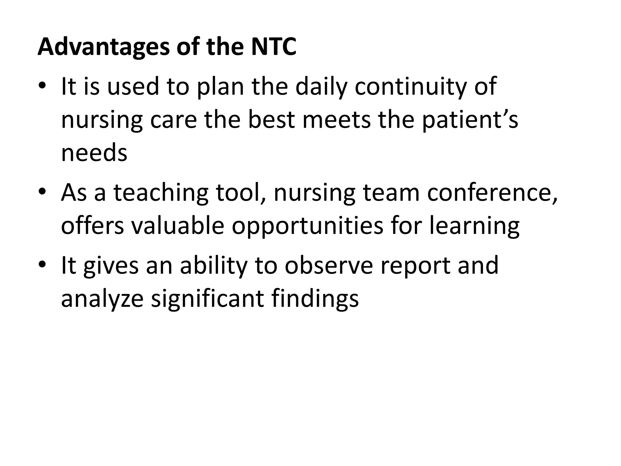 Advantages of the NTC
• It is used to plan the daily continuity of
nursing care the best meets the patient’s
needs
• As a teaching tool, nursing team conference,
offers valuable opportunities for learning
• It gives an ability to observe report and
analyze significant findings
 