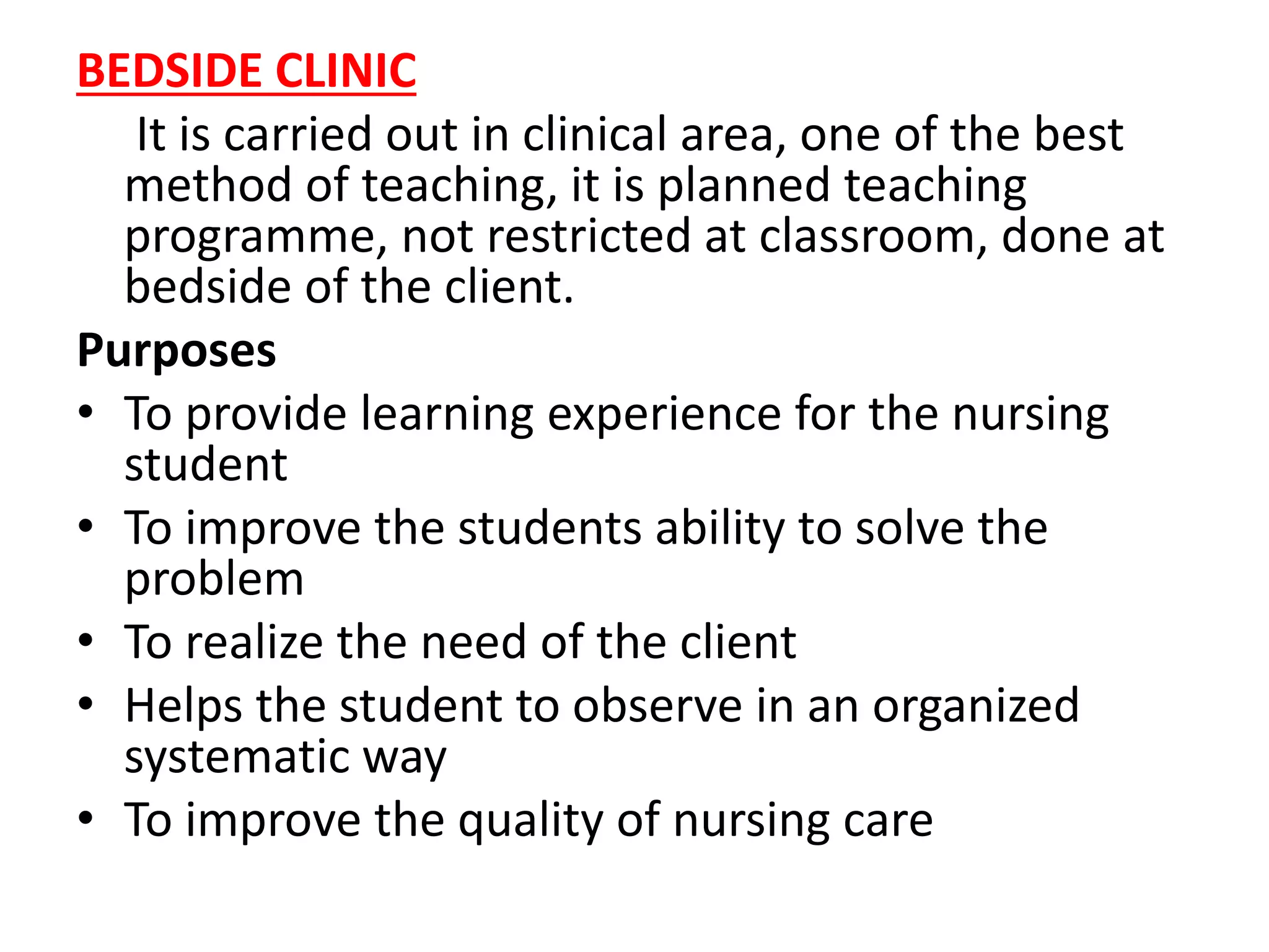 BEDSIDE CLINIC
It is carried out in clinical area, one of the best
method of teaching, it is planned teaching
programme, not restricted at classroom, done at
bedside of the client.
Purposes
• To provide learning experience for the nursing
student
• To improve the students ability to solve the
problem
• To realize the need of the client
• Helps the student to observe in an organized
systematic way
• To improve the quality of nursing care
 