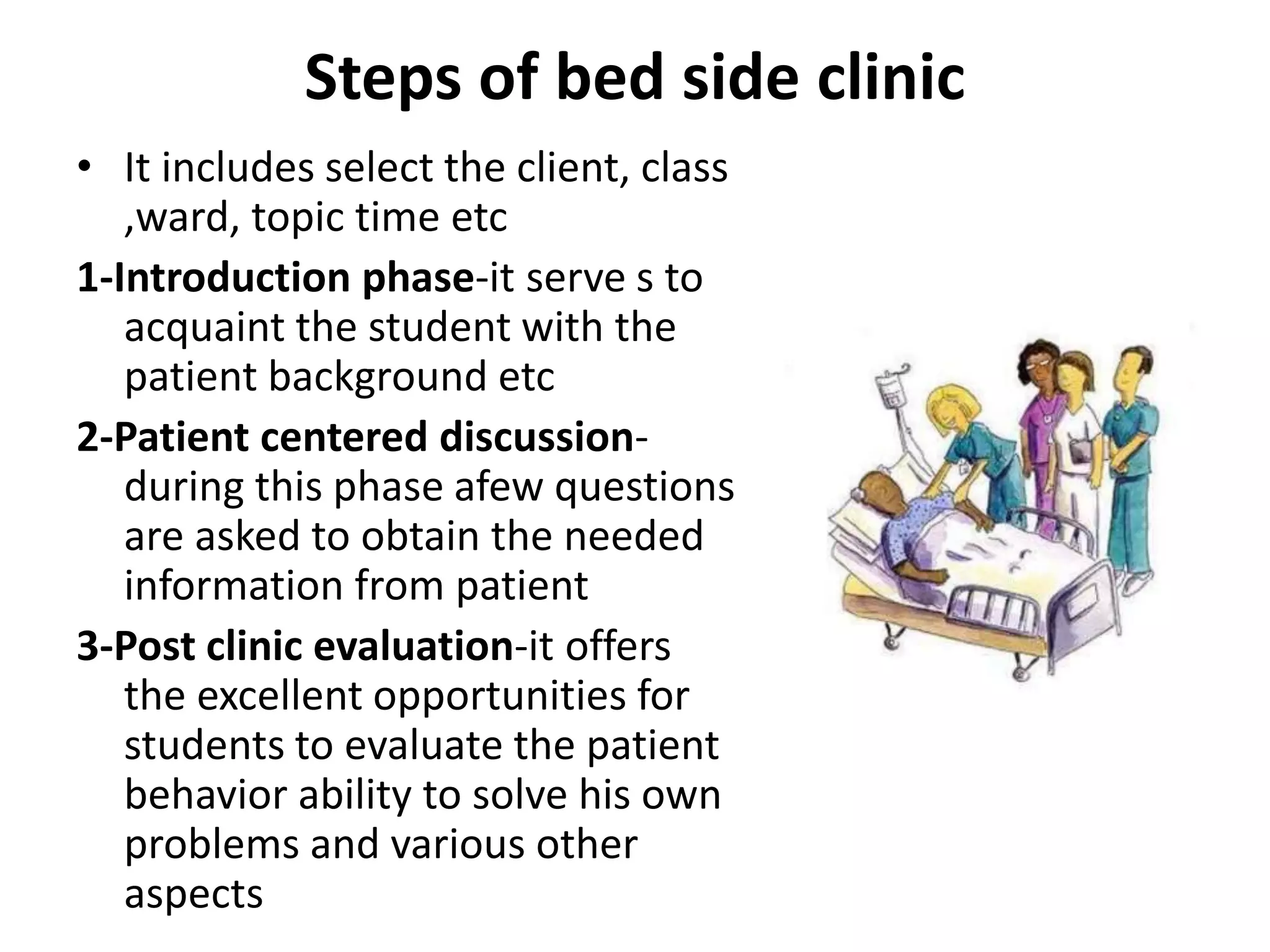 Steps of bed side clinic
• It includes select the client, class
,ward, topic time etc
1-Introduction phase-it serve s to
acquaint the student with the
patient background etc
2-Patient centered discussion-
during this phase afew questions
are asked to obtain the needed
information from patient
3-Post clinic evaluation-it offers
the excellent opportunities for
students to evaluate the patient
behavior ability to solve his own
problems and various other
aspects
 