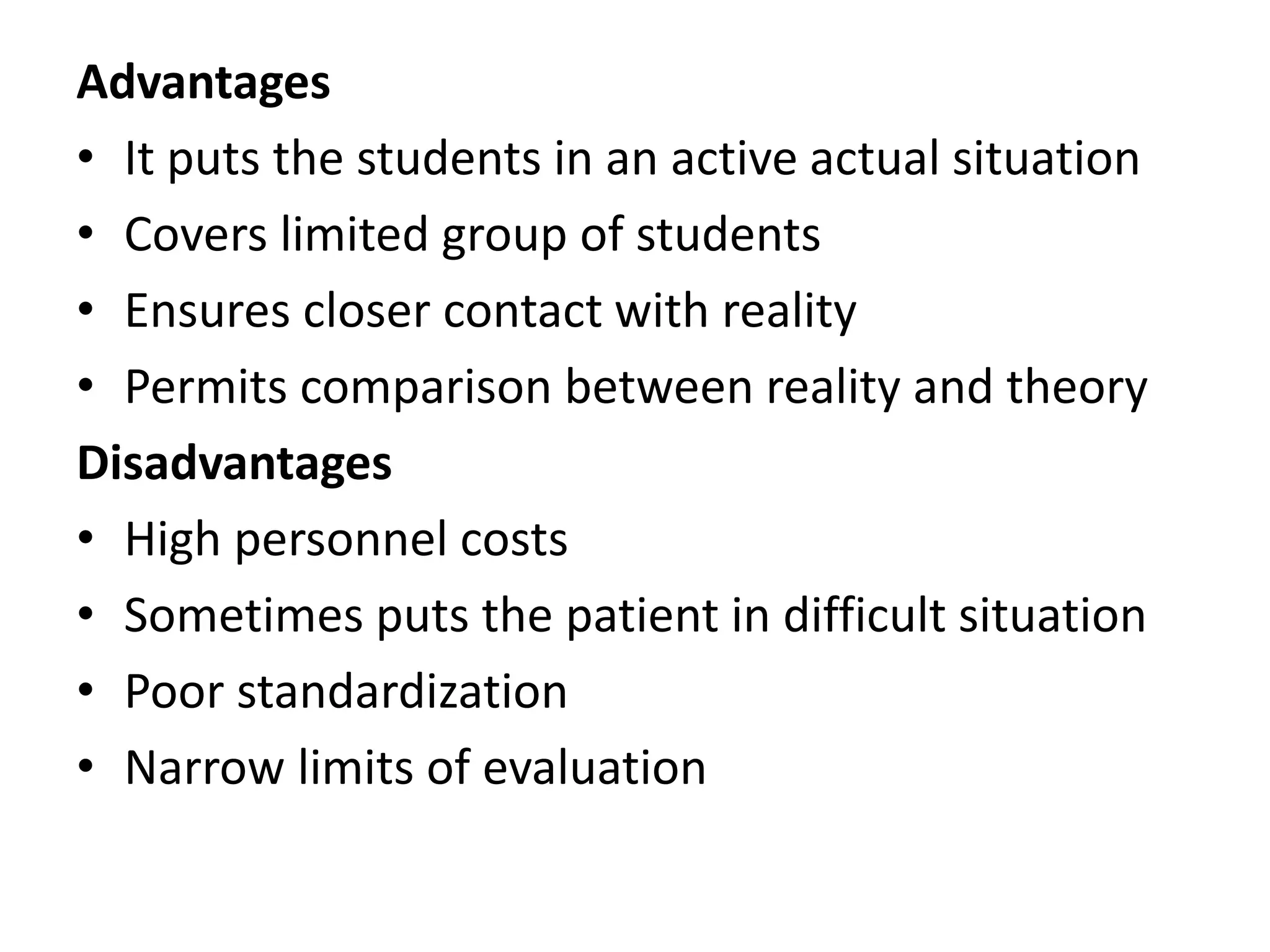 Advantages
• It puts the students in an active actual situation
• Covers limited group of students
• Ensures closer contact with reality
• Permits comparison between reality and theory
Disadvantages
• High personnel costs
• Sometimes puts the patient in difficult situation
• Poor standardization
• Narrow limits of evaluation
 