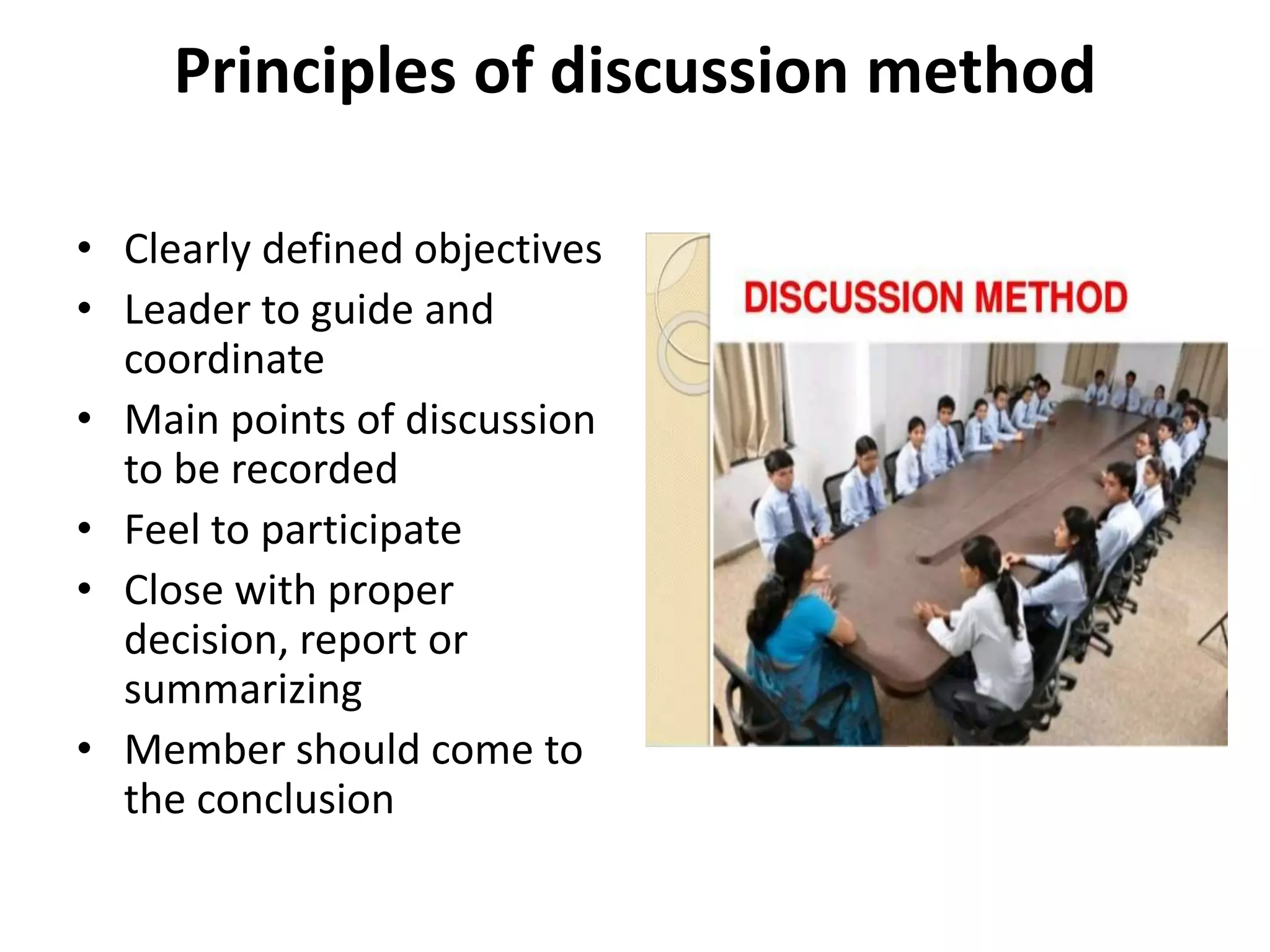 Principles of discussion method
• Clearly defined objectives
• Leader to guide and
coordinate
• Main points of discussion
to be recorded
• Feel to participate
• Close with proper
decision, report or
summarizing
• Member should come to
the conclusion
 