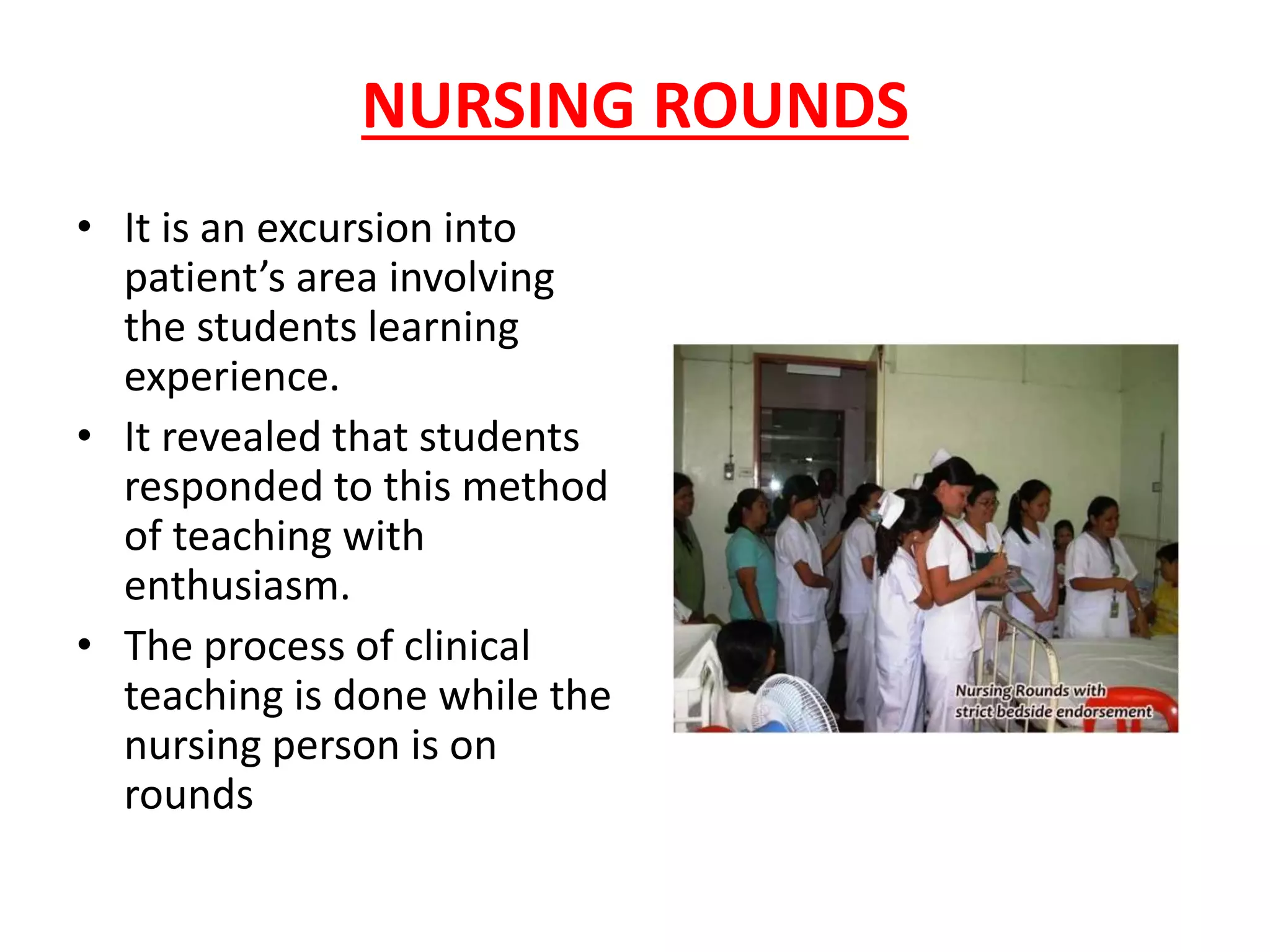 NURSING ROUNDS
• It is an excursion into
patient’s area involving
the students learning
experience.
• It revealed that students
responded to this method
of teaching with
enthusiasm.
• The process of clinical
teaching is done while the
nursing person is on
rounds
 