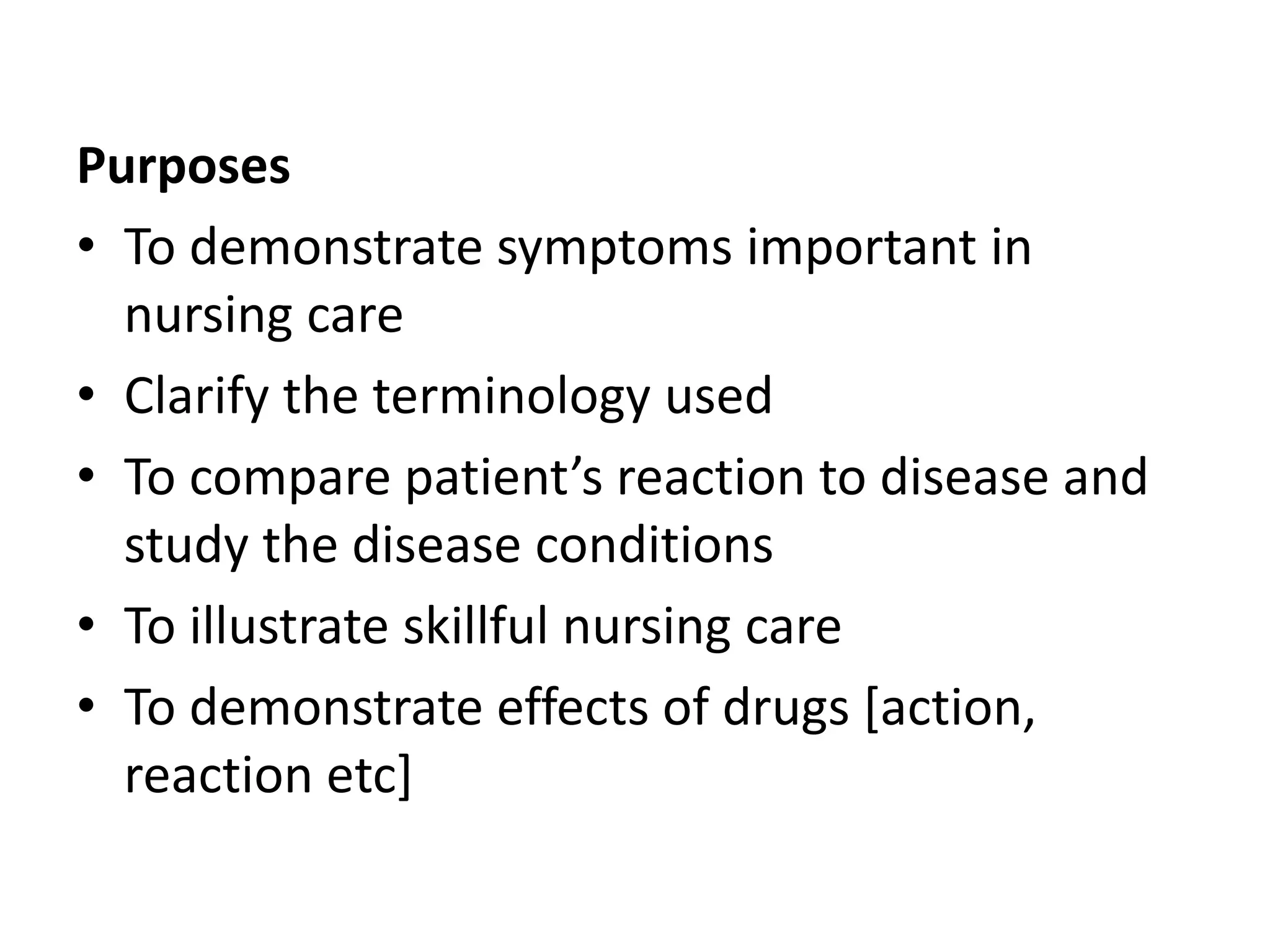 Purposes
• To demonstrate symptoms important in
nursing care
• Clarify the terminology used
• To compare patient’s reaction to disease and
study the disease conditions
• To illustrate skillful nursing care
• To demonstrate effects of drugs [action,
reaction etc]
 