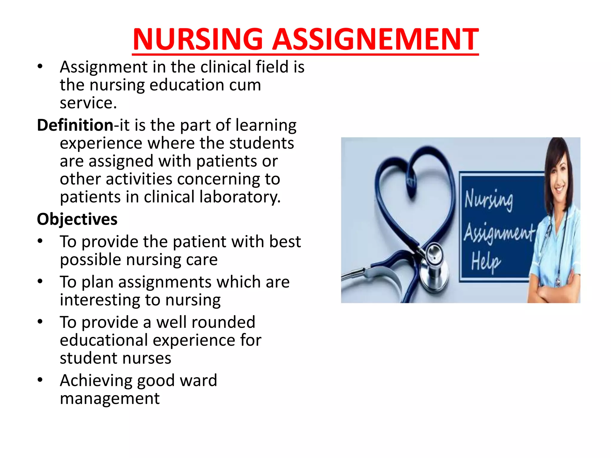 NURSING ASSIGNEMENT
• Assignment in the clinical field is
the nursing education cum
service.
Definition-it is the part of learning
experience where the students
are assigned with patients or
other activities concerning to
patients in clinical laboratory.
Objectives
• To provide the patient with best
possible nursing care
• To plan assignments which are
interesting to nursing
• To provide a well rounded
educational experience for
student nurses
• Achieving good ward
management
 