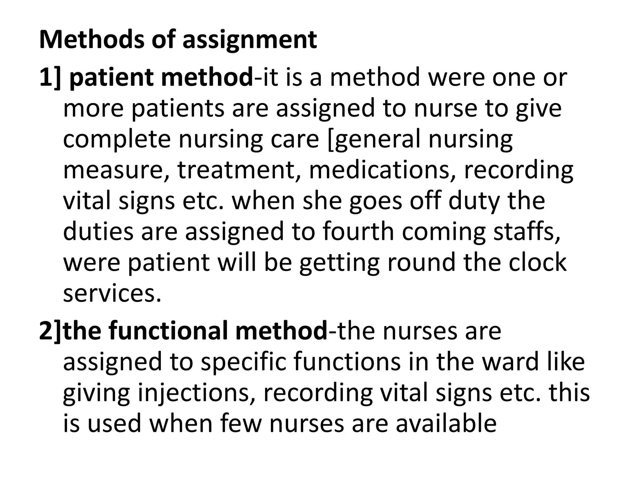 Methods of assignment
1] patient method-it is a method were one or
more patients are assigned to nurse to give
complete nursing care [general nursing
measure, treatment, medications, recording
vital signs etc. when she goes off duty the
duties are assigned to fourth coming staffs,
were patient will be getting round the clock
services.
2]the functional method-the nurses are
assigned to specific functions in the ward like
giving injections, recording vital signs etc. this
is used when few nurses are available
 