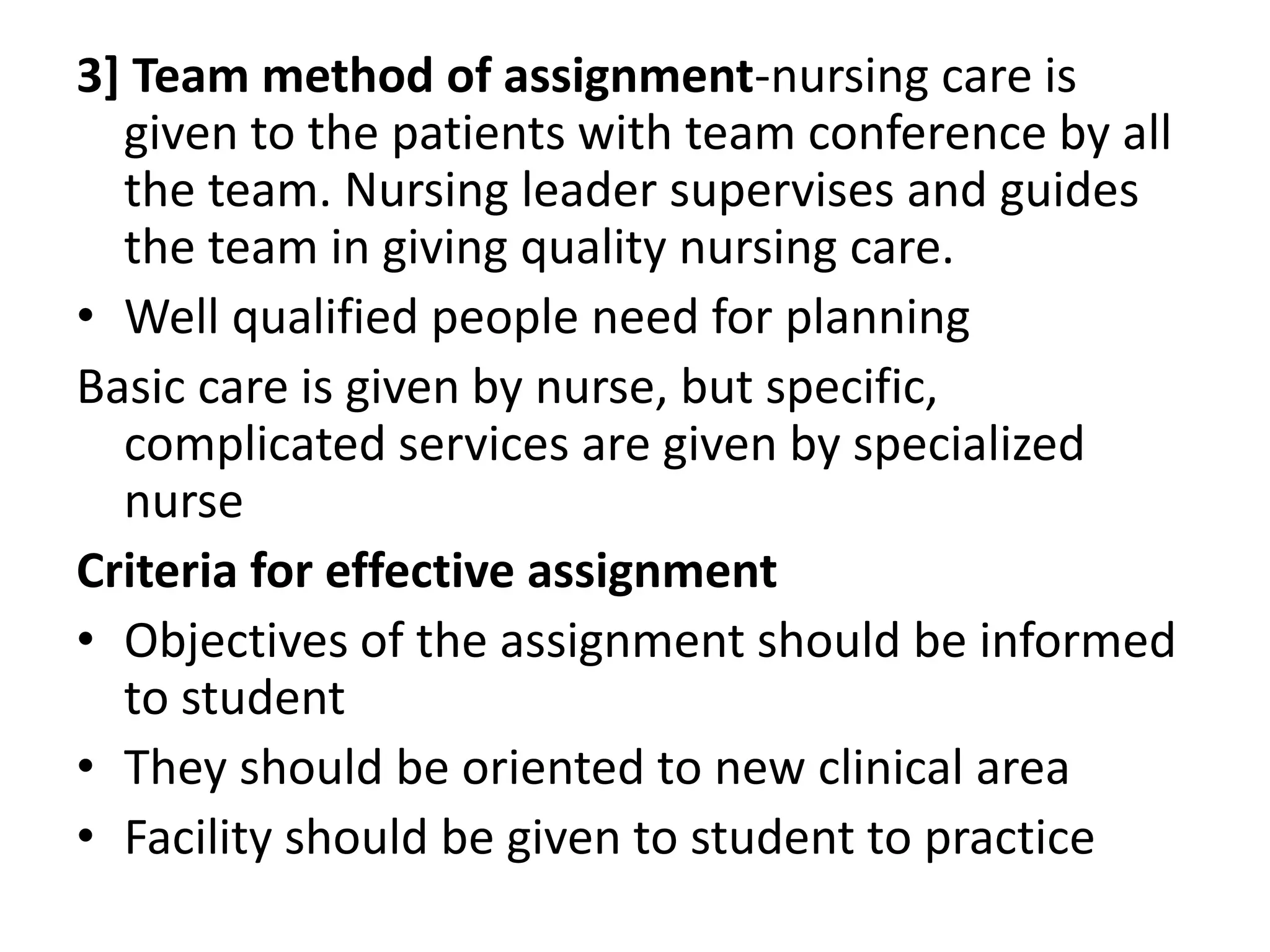 3] Team method of assignment-nursing care is
given to the patients with team conference by all
the team. Nursing leader supervises and guides
the team in giving quality nursing care.
• Well qualified people need for planning
Basic care is given by nurse, but specific,
complicated services are given by specialized
nurse
Criteria for effective assignment
• Objectives of the assignment should be informed
to student
• They should be oriented to new clinical area
• Facility should be given to student to practice
 