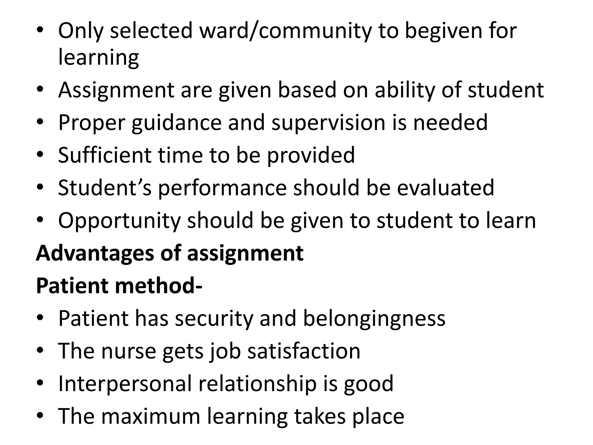• Only selected ward/community to begiven for
learning
• Assignment are given based on ability of student
• Proper guidance and supervision is needed
• Sufficient time to be provided
• Student’s performance should be evaluated
• Opportunity should be given to student to learn
Advantages of assignment
Patient method-
• Patient has security and belongingness
• The nurse gets job satisfaction
• Interpersonal relationship is good
• The maximum learning takes place
 