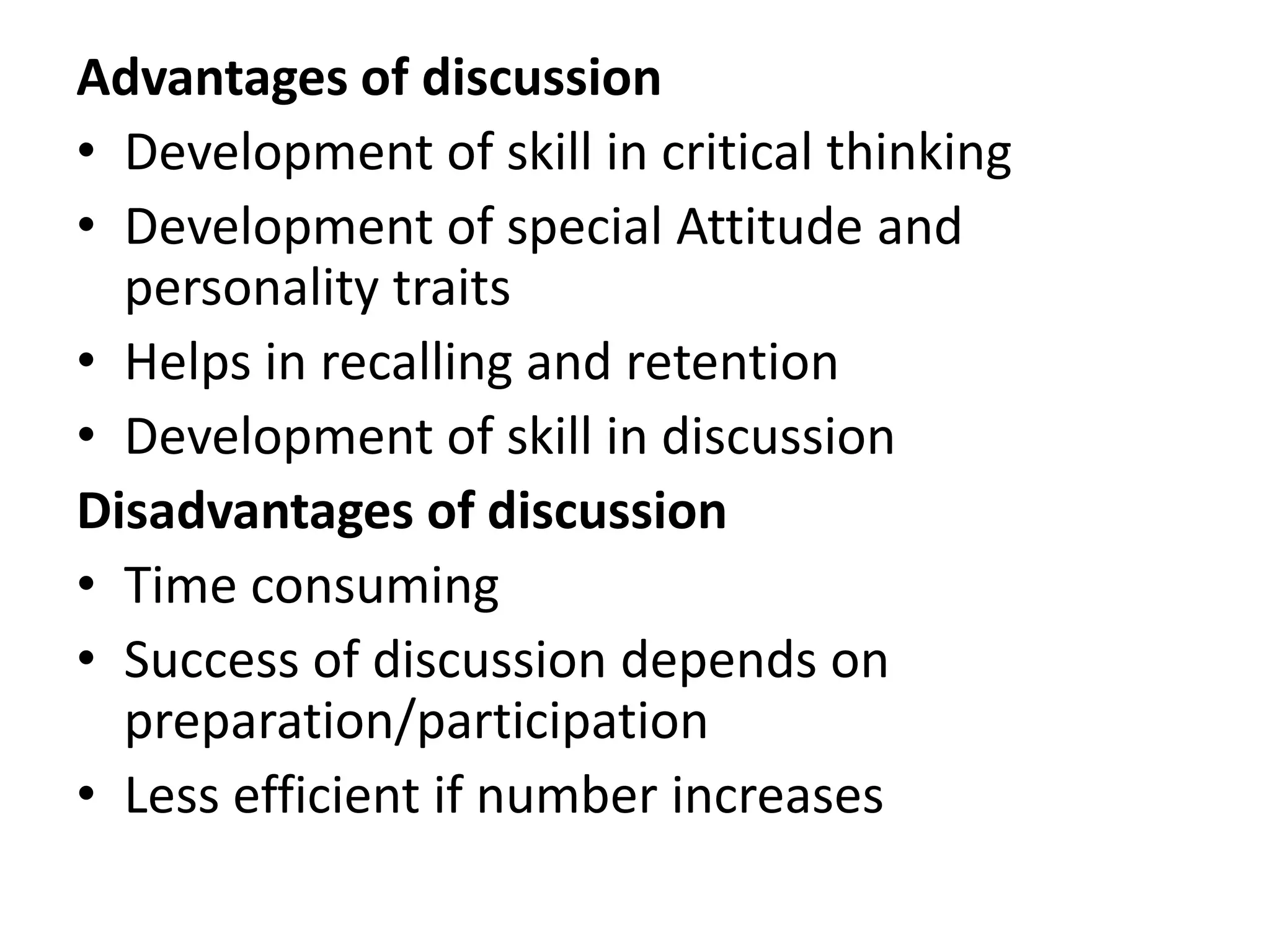 Advantages of discussion
• Development of skill in critical thinking
• Development of special Attitude and
personality traits
• Helps in recalling and retention
• Development of skill in discussion
Disadvantages of discussion
• Time consuming
• Success of discussion depends on
preparation/participation
• Less efficient if number increases
 