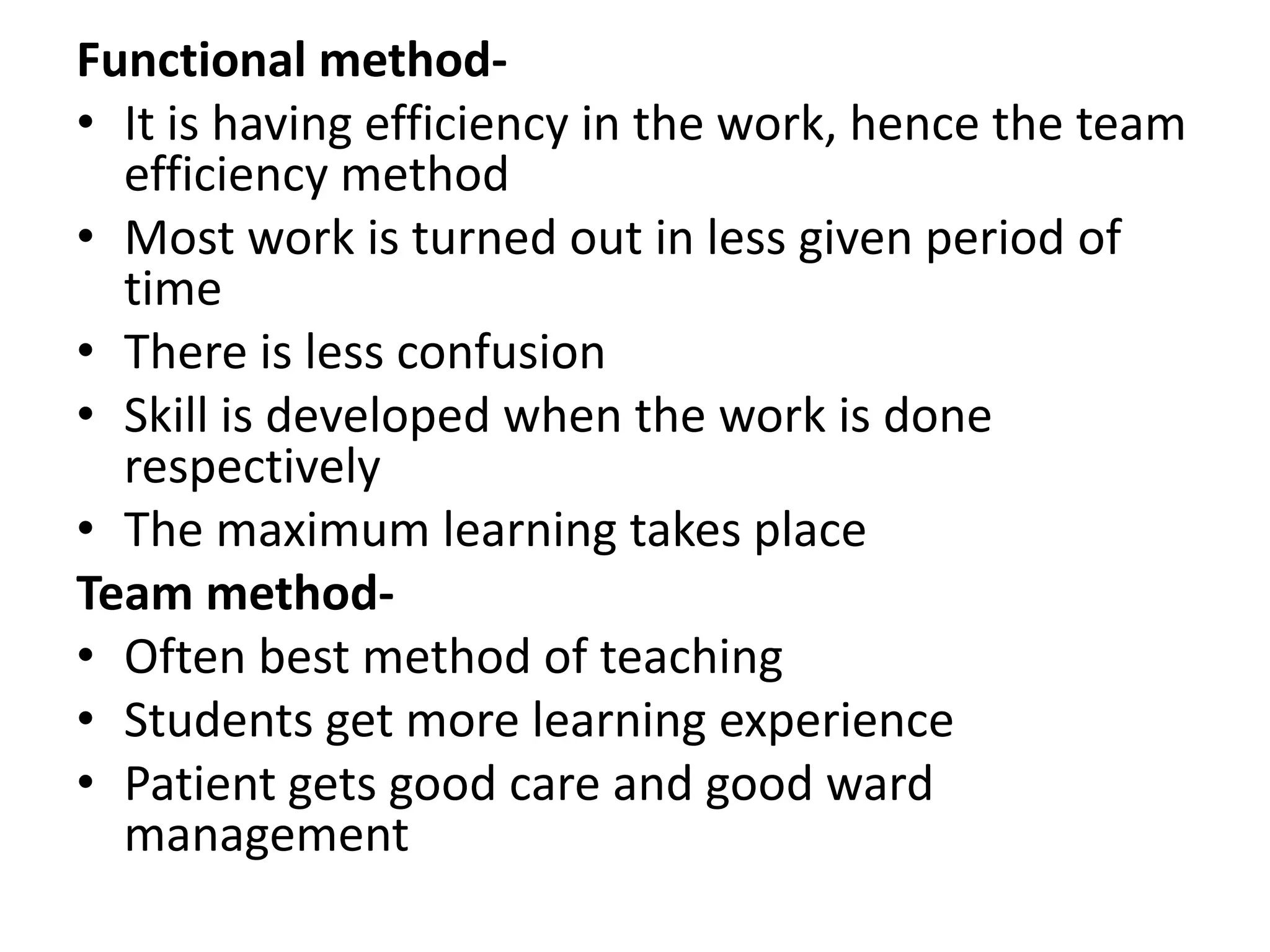 Functional method-
• It is having efficiency in the work, hence the team
efficiency method
• Most work is turned out in less given period of
time
• There is less confusion
• Skill is developed when the work is done
respectively
• The maximum learning takes place
Team method-
• Often best method of teaching
• Students get more learning experience
• Patient gets good care and good ward
management
 