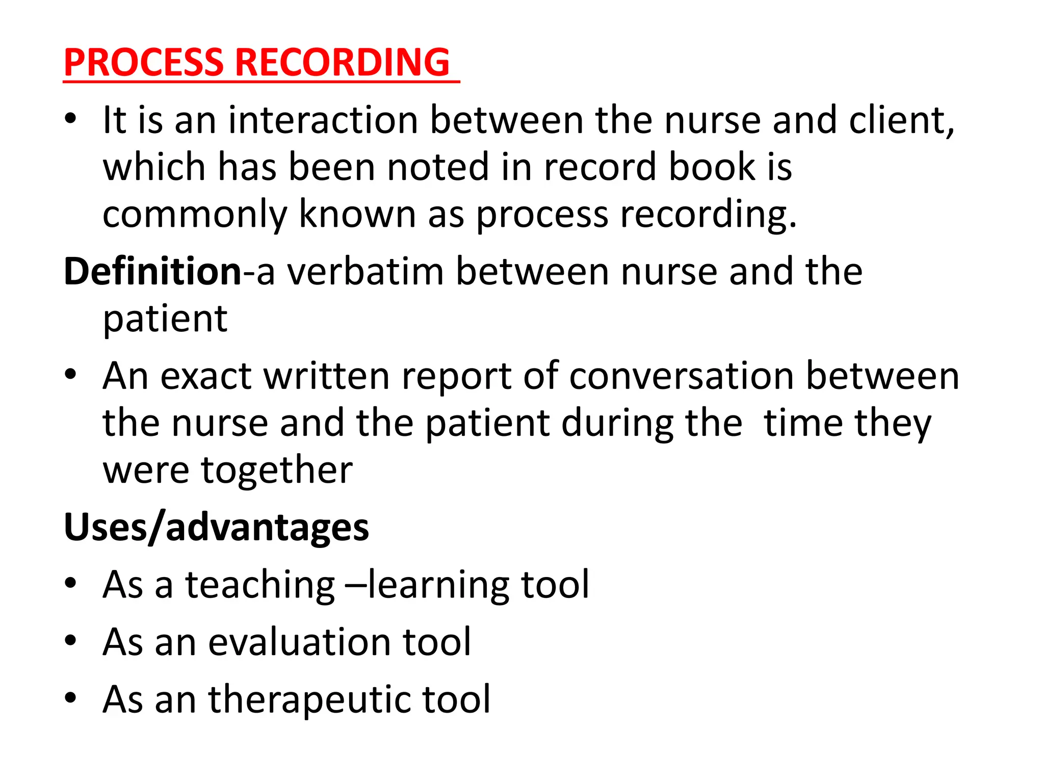 PROCESS RECORDING
• It is an interaction between the nurse and client,
which has been noted in record book is
commonly known as process recording.
Definition-a verbatim between nurse and the
patient
• An exact written report of conversation between
the nurse and the patient during the time they
were together
Uses/advantages
• As a teaching –learning tool
• As an evaluation tool
• As an therapeutic tool
 