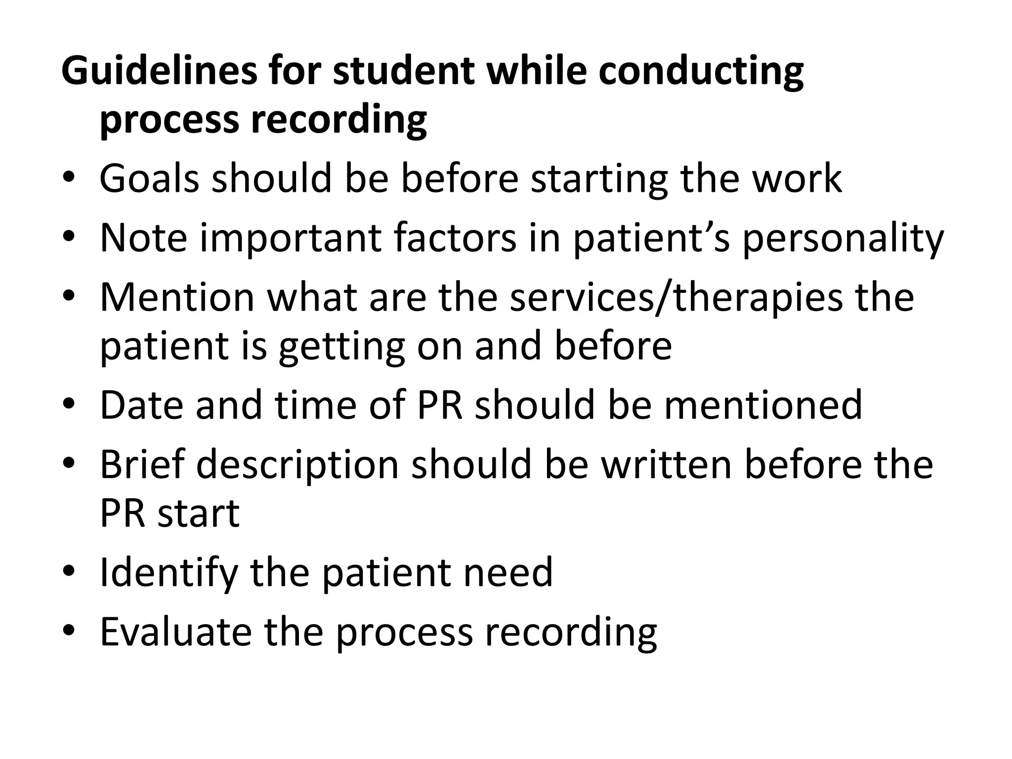 Guidelines for student while conducting
process recording
• Goals should be before starting the work
• Note important factors in patient’s personality
• Mention what are the services/therapies the
patient is getting on and before
• Date and time of PR should be mentioned
• Brief description should be written before the
PR start
• Identify the patient need
• Evaluate the process recording
 