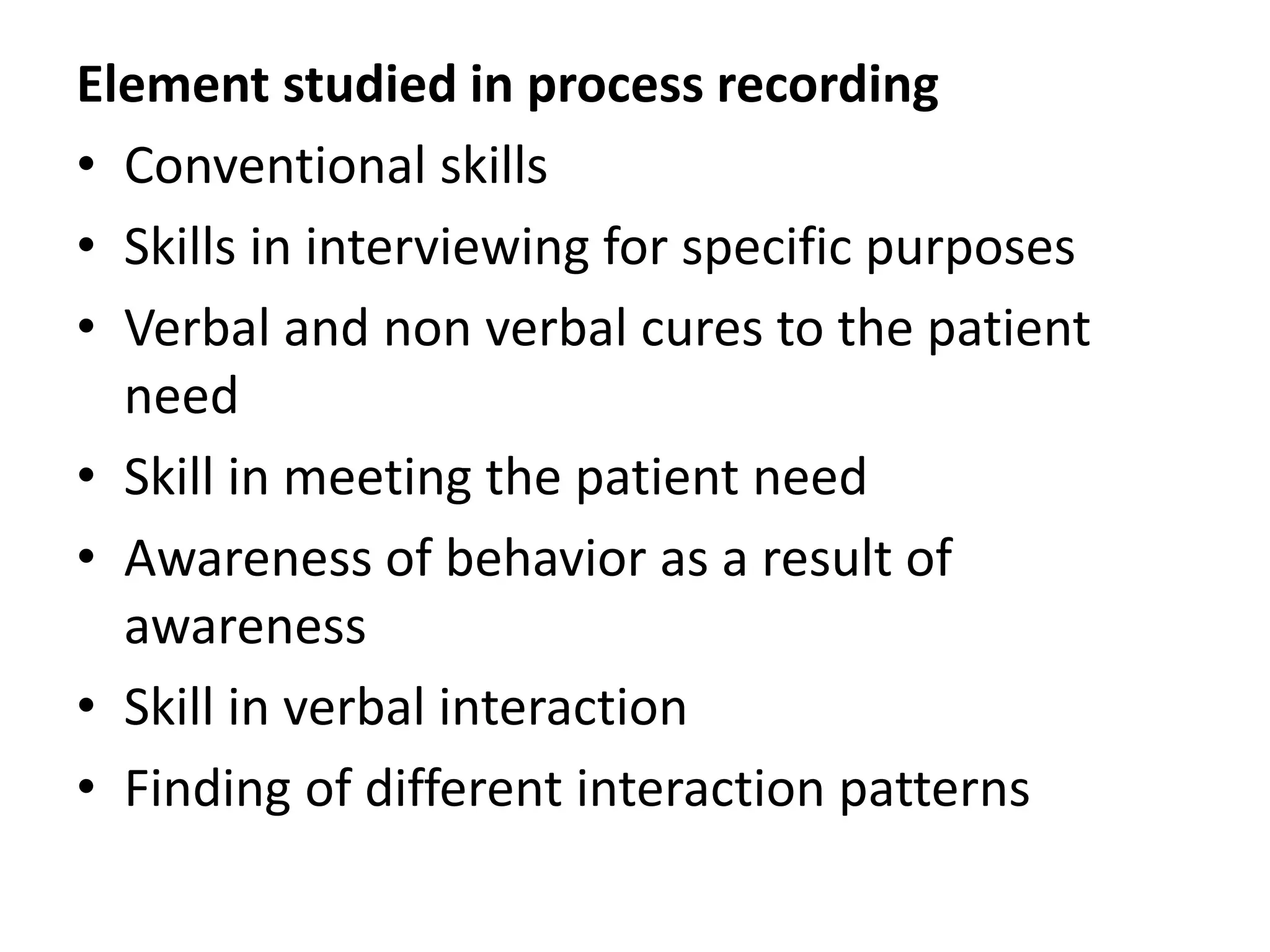 Element studied in process recording
• Conventional skills
• Skills in interviewing for specific purposes
• Verbal and non verbal cures to the patient
need
• Skill in meeting the patient need
• Awareness of behavior as a result of
awareness
• Skill in verbal interaction
• Finding of different interaction patterns
 