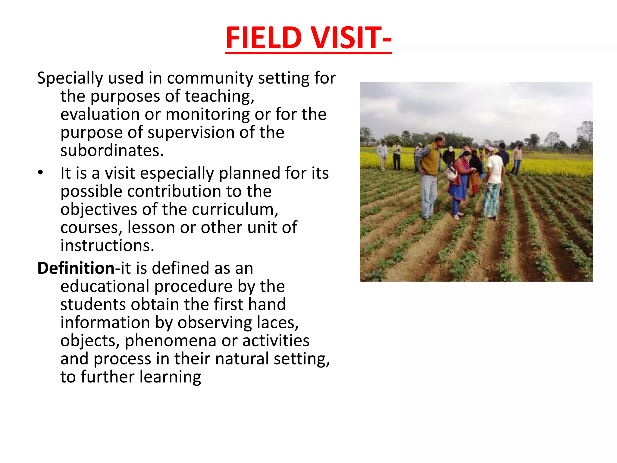 FIELD VISIT-
Specially used in community setting for
the purposes of teaching,
evaluation or monitoring or for the
purpose of supervision of the
subordinates.
• It is a visit especially planned for its
possible contribution to the
objectives of the curriculum,
courses, lesson or other unit of
instructions.
Definition-it is defined as an
educational procedure by the
students obtain the first hand
information by observing laces,
objects, phenomena or activities
and process in their natural setting,
to further learning
 