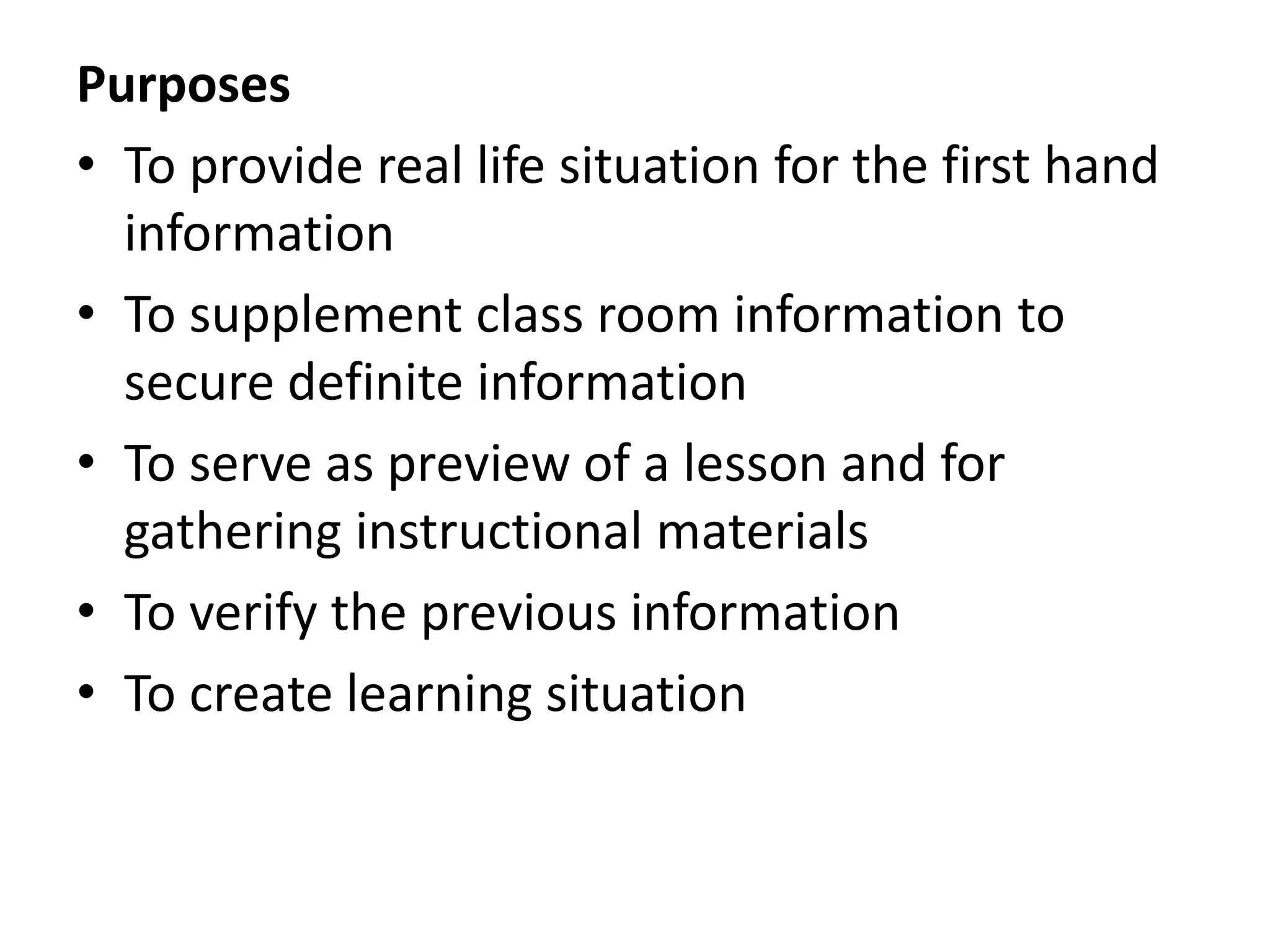 Purposes
• To provide real life situation for the first hand
information
• To supplement class room information to
secure definite information
• To serve as preview of a lesson and for
gathering instructional materials
• To verify the previous information
• To create learning situation
 