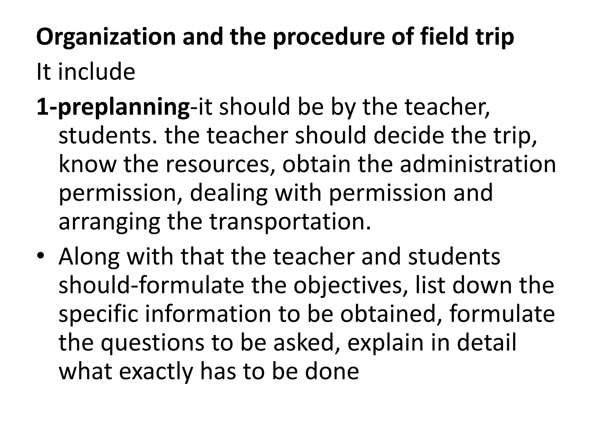 Organization and the procedure of field trip
It include
1-preplanning-it should be by the teacher,
students. the teacher should decide the trip,
know the resources, obtain the administration
permission, dealing with permission and
arranging the transportation.
• Along with that the teacher and students
should-formulate the objectives, list down the
specific information to be obtained, formulate
the questions to be asked, explain in detail
what exactly has to be done
 