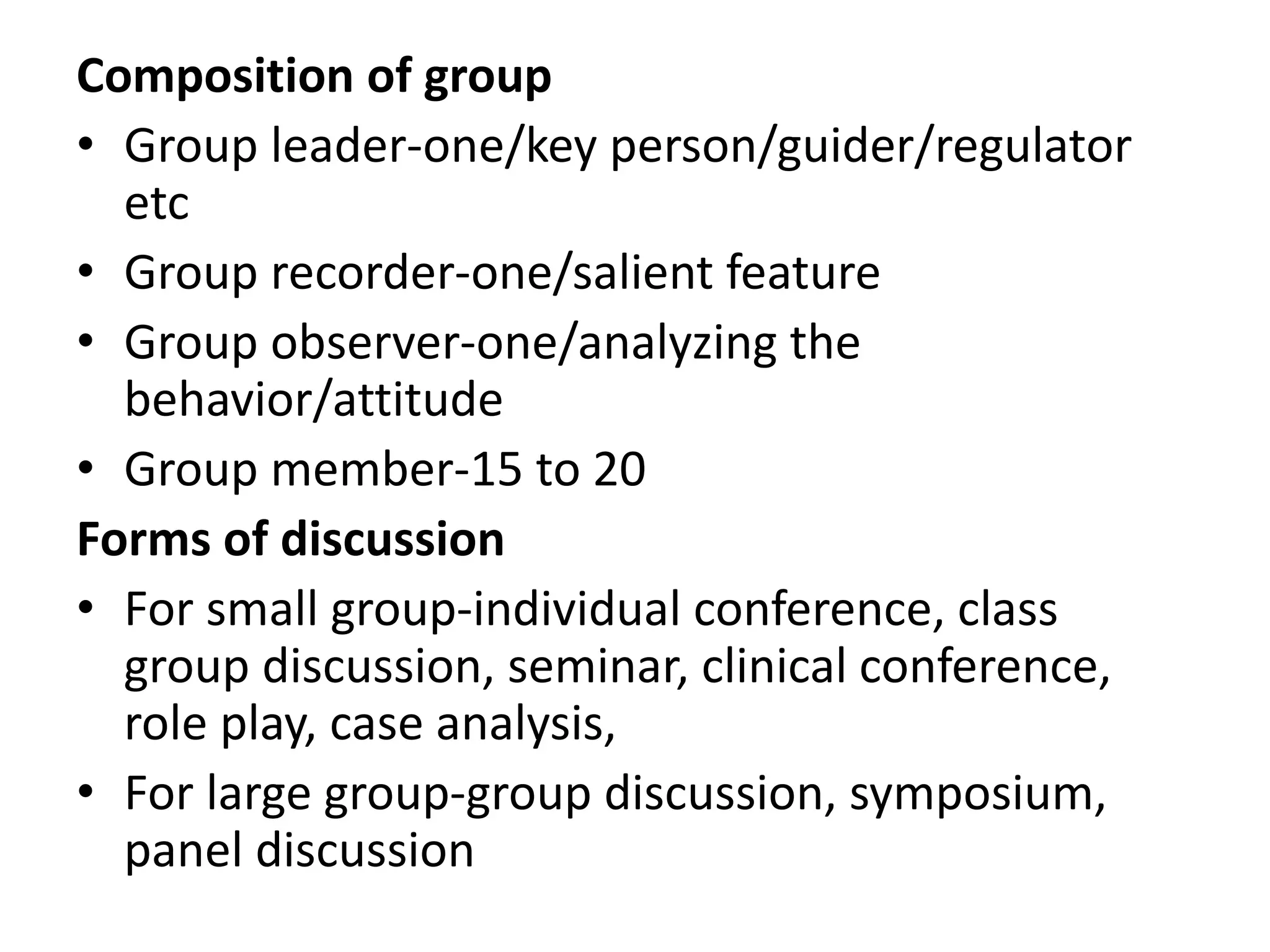 Composition of group
• Group leader-one/key person/guider/regulator
etc
• Group recorder-one/salient feature
• Group observer-one/analyzing the
behavior/attitude
• Group member-15 to 20
Forms of discussion
• For small group-individual conference, class
group discussion, seminar, clinical conference,
role play, case analysis,
• For large group-group discussion, symposium,
panel discussion
 