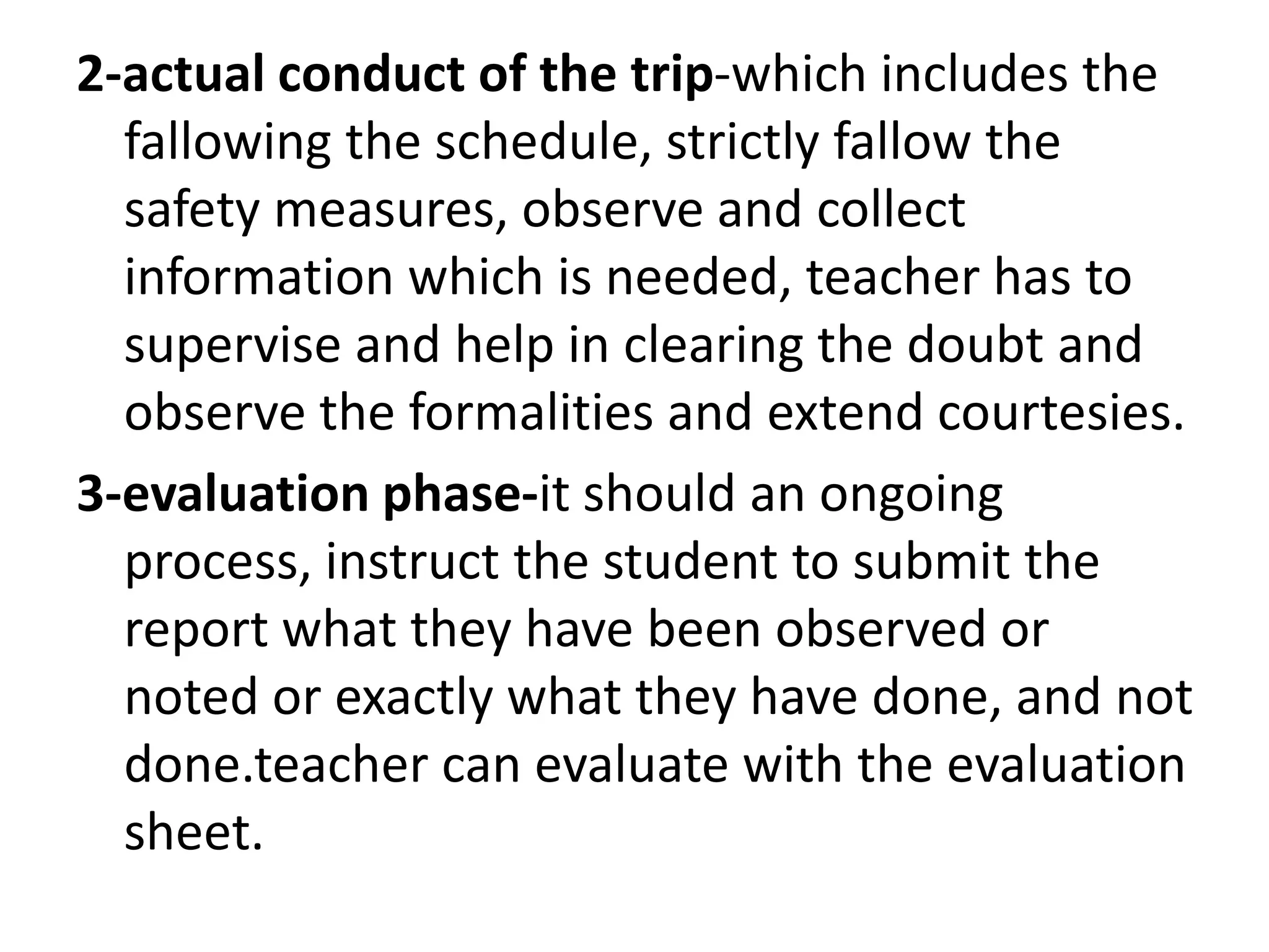 2-actual conduct of the trip-which includes the
fallowing the schedule, strictly fallow the
safety measures, observe and collect
information which is needed, teacher has to
supervise and help in clearing the doubt and
observe the formalities and extend courtesies.
3-evaluation phase-it should an ongoing
process, instruct the student to submit the
report what they have been observed or
noted or exactly what they have done, and not
done.teacher can evaluate with the evaluation
sheet.
 