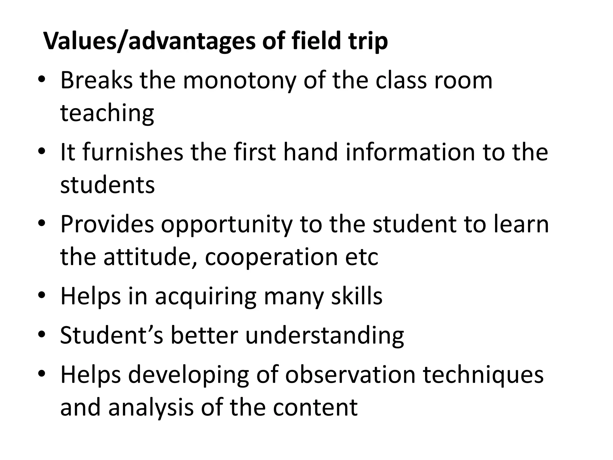 Values/advantages of field trip
• Breaks the monotony of the class room
teaching
• It furnishes the first hand information to the
students
• Provides opportunity to the student to learn
the attitude, cooperation etc
• Helps in acquiring many skills
• Student’s better understanding
• Helps developing of observation techniques
and analysis of the content
 