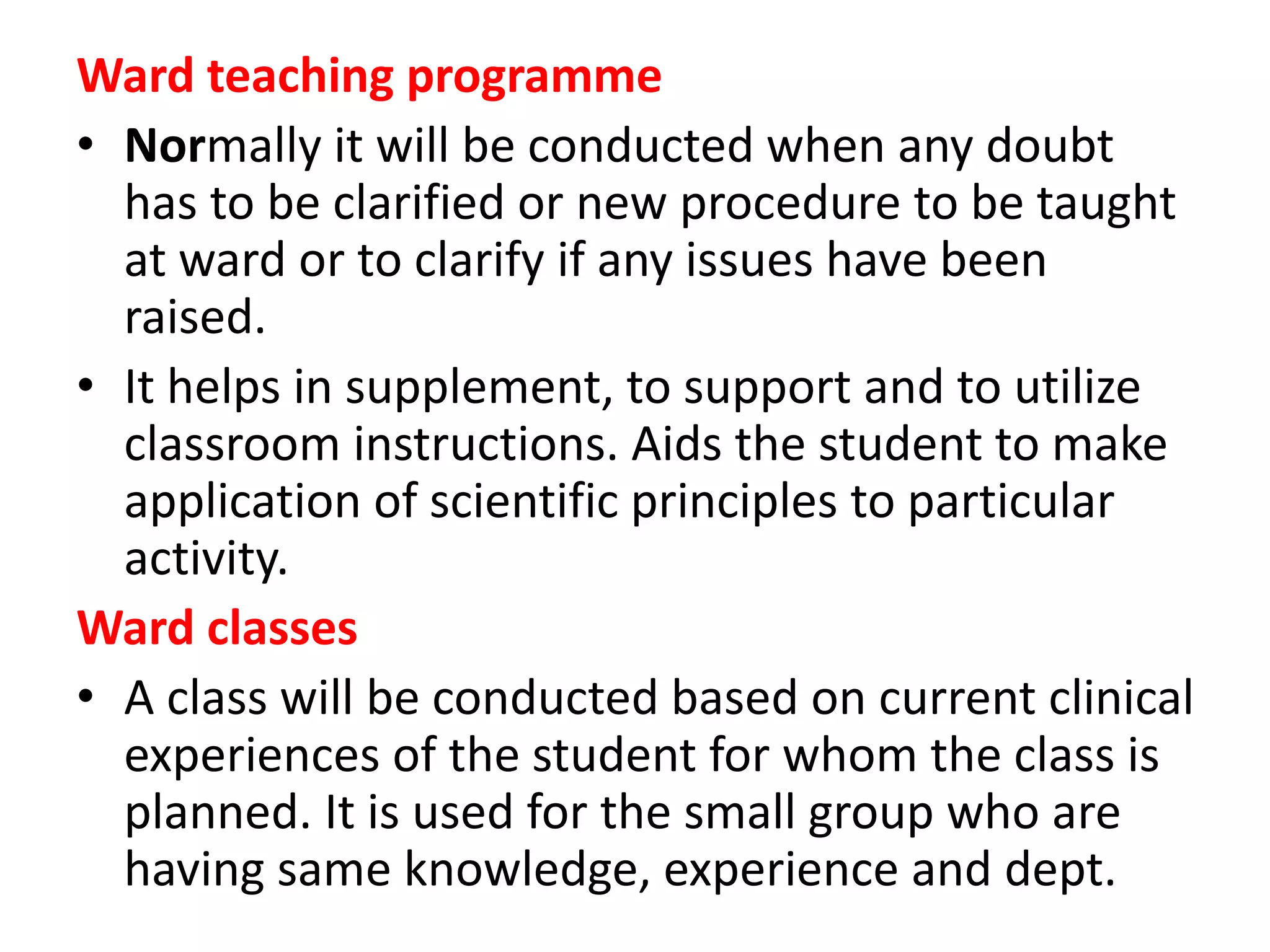 Ward teaching programme
• Normally it will be conducted when any doubt
has to be clarified or new procedure to be taught
at ward or to clarify if any issues have been
raised.
• It helps in supplement, to support and to utilize
classroom instructions. Aids the student to make
application of scientific principles to particular
activity.
Ward classes
• A class will be conducted based on current clinical
experiences of the student for whom the class is
planned. It is used for the small group who are
having same knowledge, experience and dept.
 