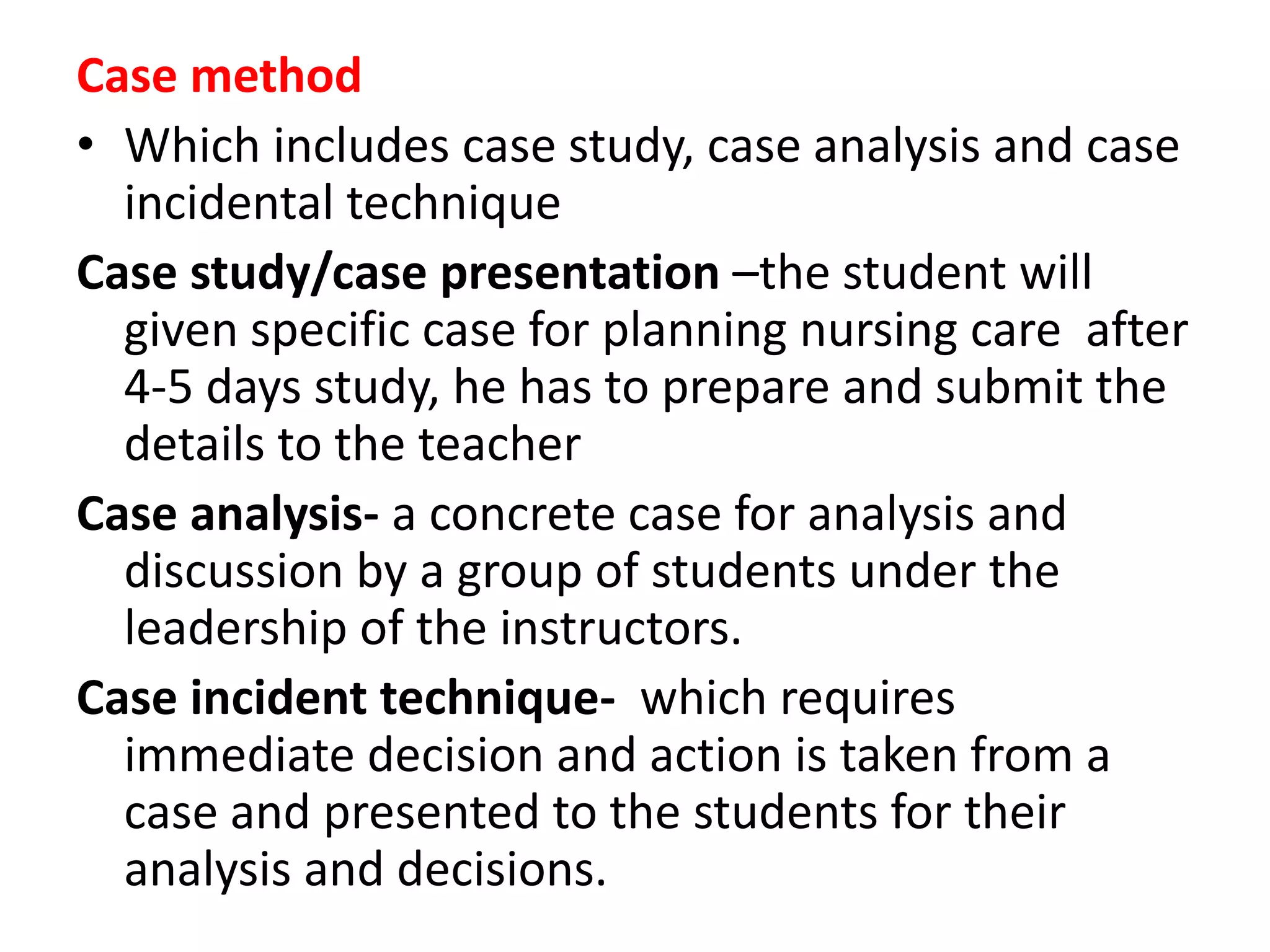 Case method
• Which includes case study, case analysis and case
incidental technique
Case study/case presentation –the student will
given specific case for planning nursing care after
4-5 days study, he has to prepare and submit the
details to the teacher
Case analysis- a concrete case for analysis and
discussion by a group of students under the
leadership of the instructors.
Case incident technique- which requires
immediate decision and action is taken from a
case and presented to the students for their
analysis and decisions.
 