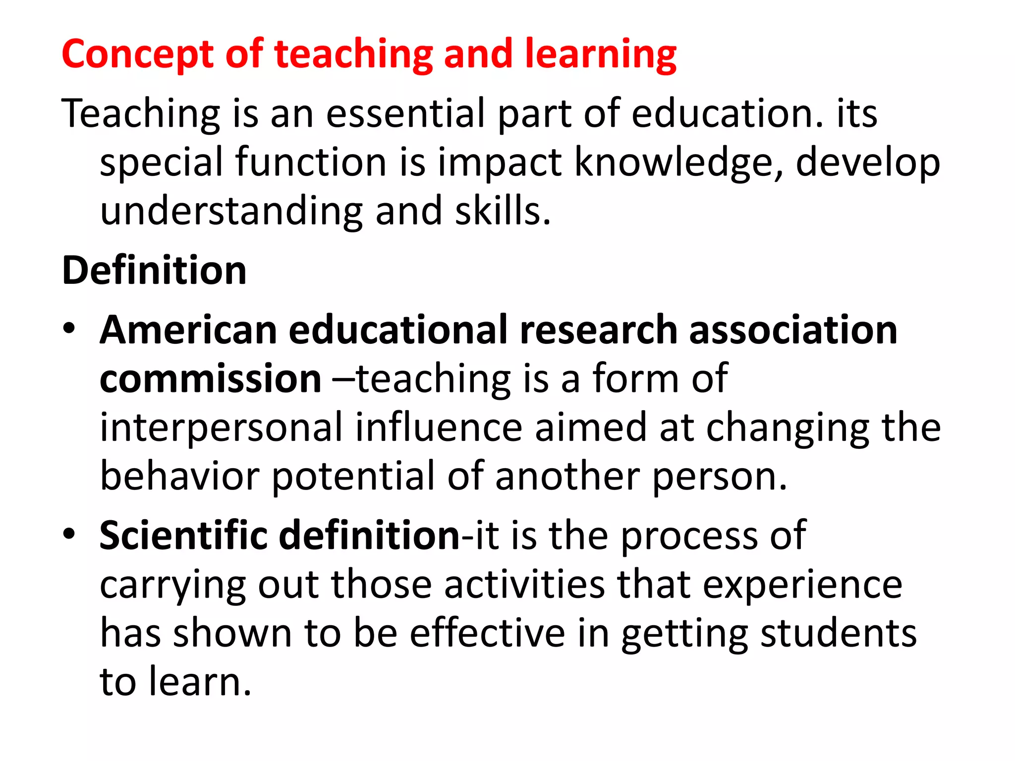 Concept of teaching and learning
Teaching is an essential part of education. its
special function is impact knowledge, develop
understanding and skills.
Definition
• American educational research association
commission –teaching is a form of
interpersonal influence aimed at changing the
behavior potential of another person.
• Scientific definition-it is the process of
carrying out those activities that experience
has shown to be effective in getting students
to learn.
 