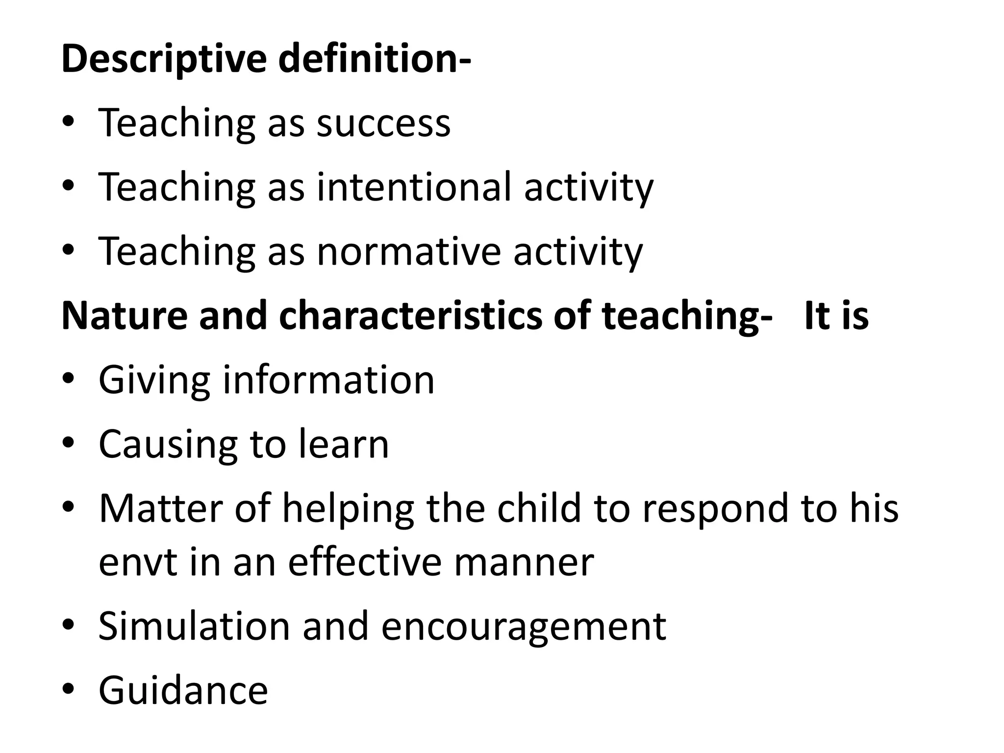 Descriptive definition-
• Teaching as success
• Teaching as intentional activity
• Teaching as normative activity
Nature and characteristics of teaching- It is
• Giving information
• Causing to learn
• Matter of helping the child to respond to his
envt in an effective manner
• Simulation and encouragement
• Guidance
 