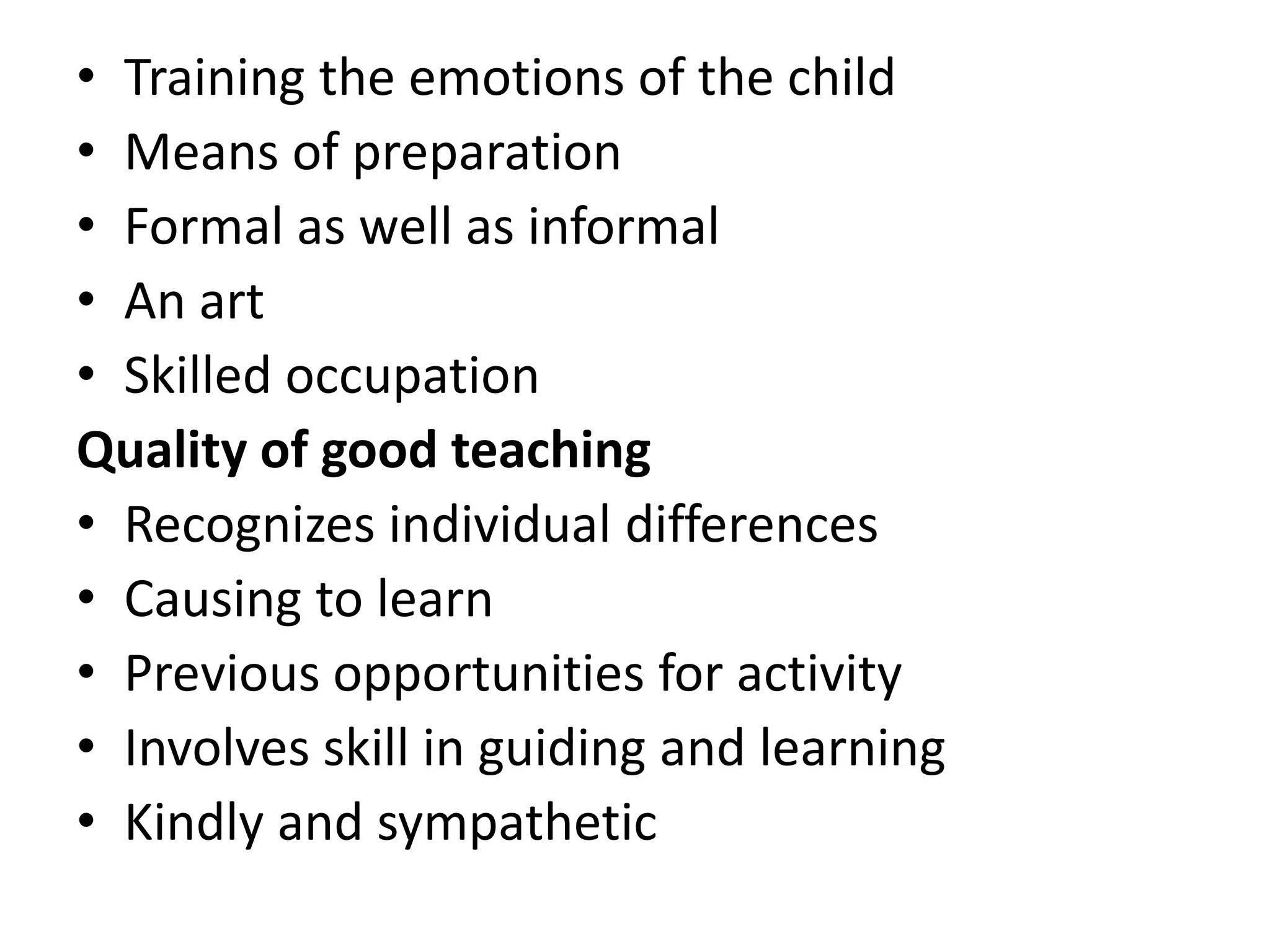 • Training the emotions of the child
• Means of preparation
• Formal as well as informal
• An art
• Skilled occupation
Quality of good teaching
• Recognizes individual differences
• Causing to learn
• Previous opportunities for activity
• Involves skill in guiding and learning
• Kindly and sympathetic
 