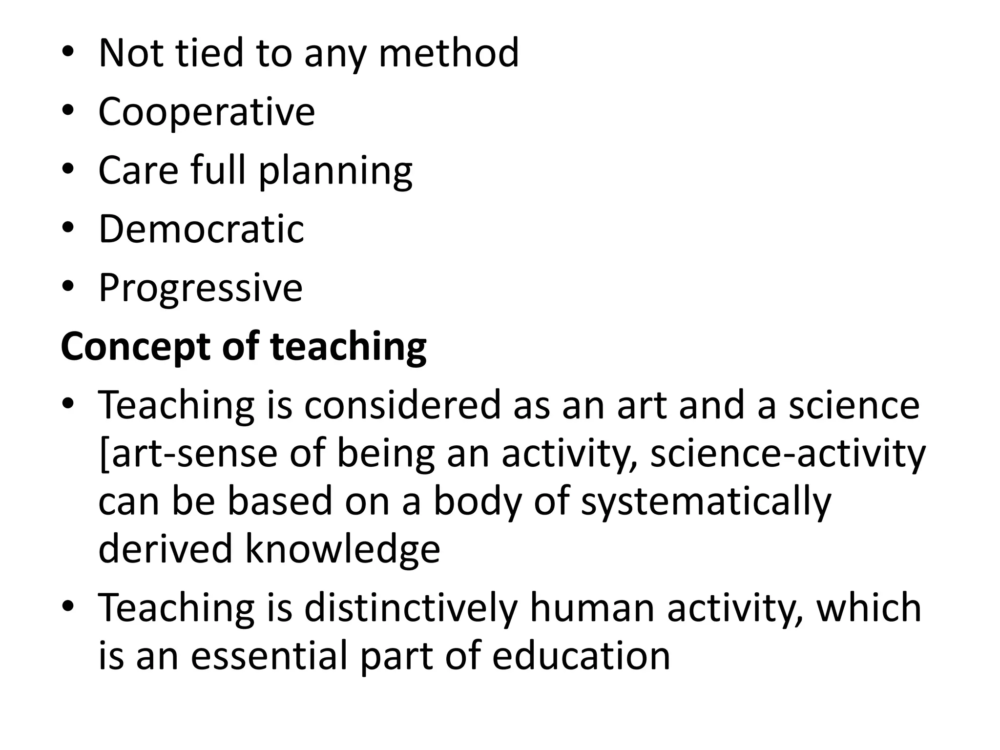 • Not tied to any method
• Cooperative
• Care full planning
• Democratic
• Progressive
Concept of teaching
• Teaching is considered as an art and a science
[art-sense of being an activity, science-activity
can be based on a body of systematically
derived knowledge
• Teaching is distinctively human activity, which
is an essential part of education
 
