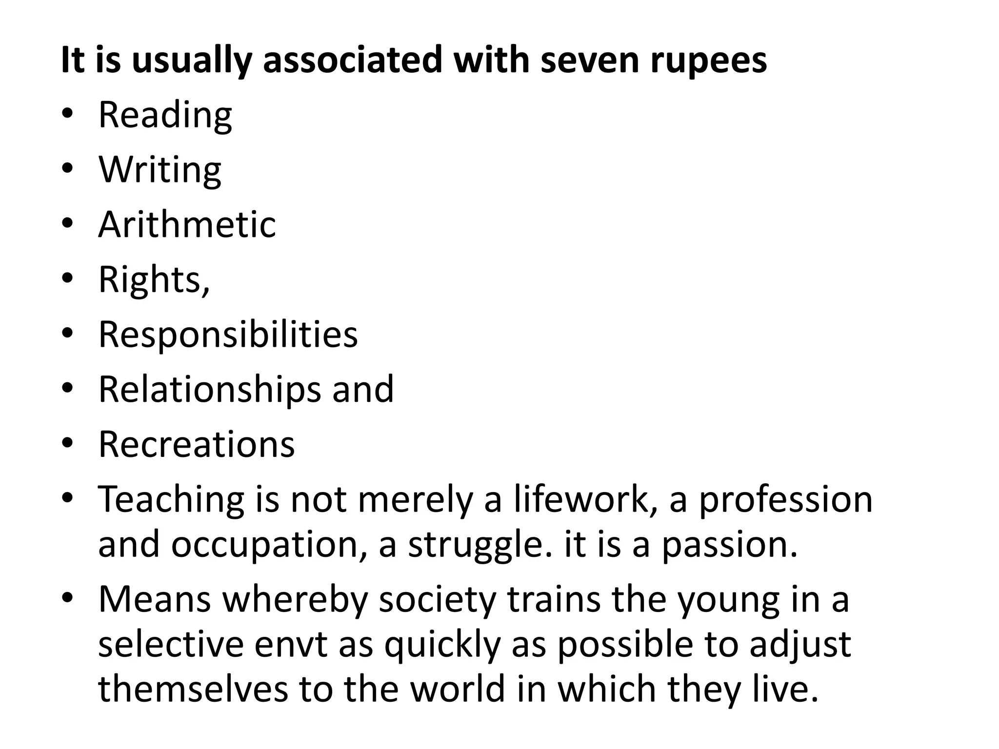 It is usually associated with seven rupees
• Reading
• Writing
• Arithmetic
• Rights,
• Responsibilities
• Relationships and
• Recreations
• Teaching is not merely a lifework, a profession
and occupation, a struggle. it is a passion.
• Means whereby society trains the young in a
selective envt as quickly as possible to adjust
themselves to the world in which they live.
 