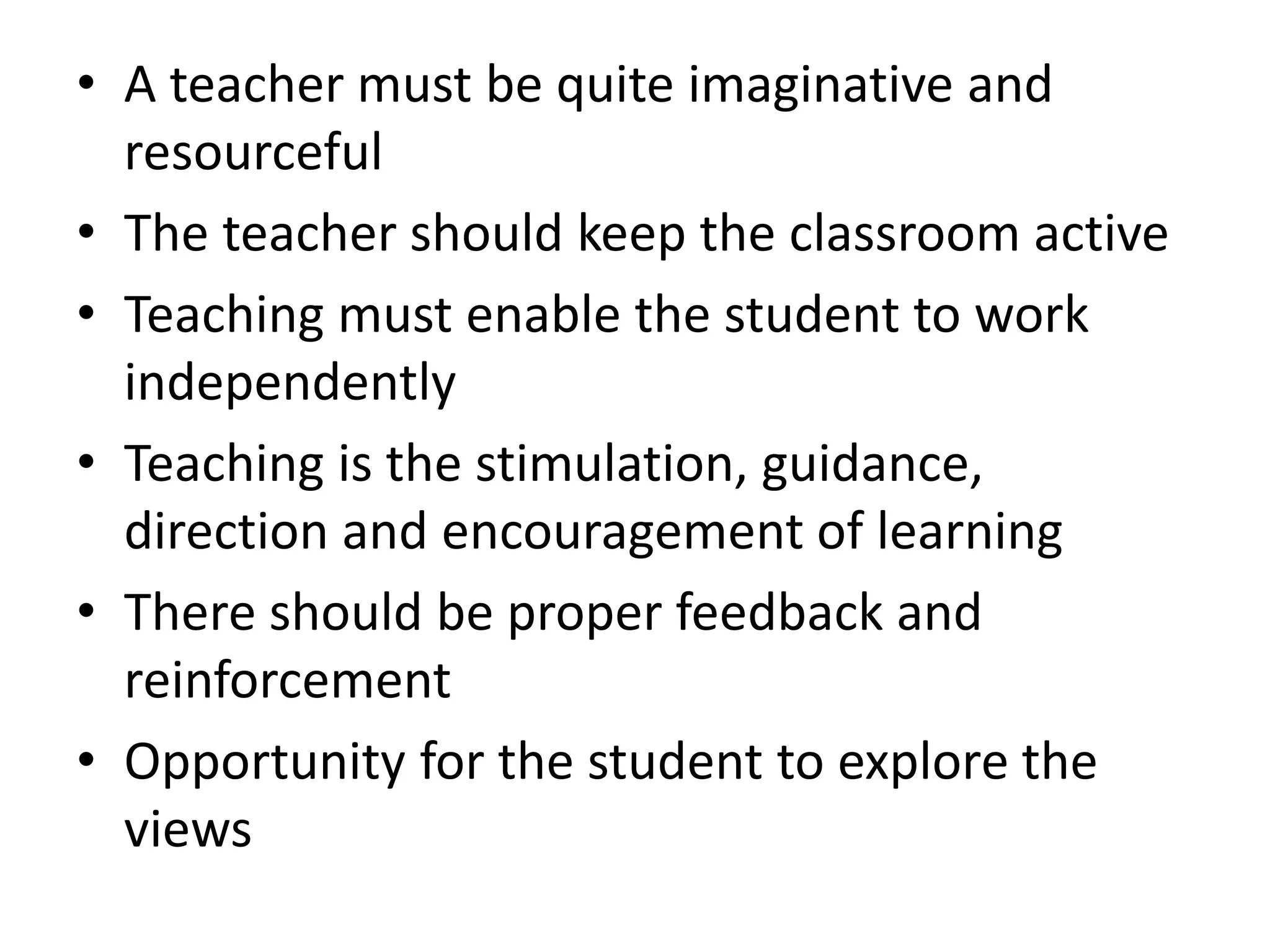 • A teacher must be quite imaginative and
resourceful
• The teacher should keep the classroom active
• Teaching must enable the student to work
independently
• Teaching is the stimulation, guidance,
direction and encouragement of learning
• There should be proper feedback and
reinforcement
• Opportunity for the student to explore the
views
 