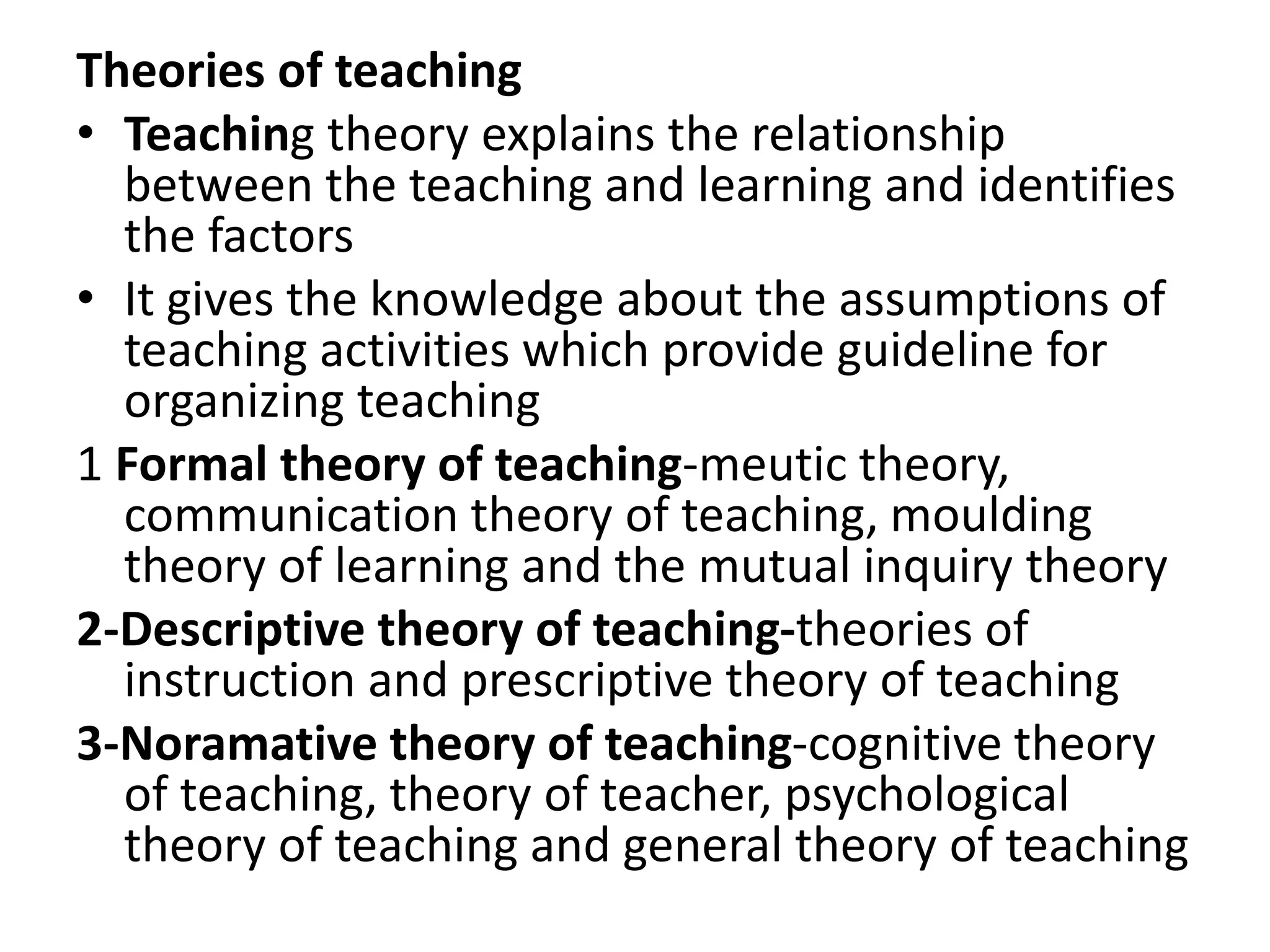 Theories of teaching
• Teaching theory explains the relationship
between the teaching and learning and identifies
the factors
• It gives the knowledge about the assumptions of
teaching activities which provide guideline for
organizing teaching
1 Formal theory of teaching-meutic theory,
communication theory of teaching, moulding
theory of learning and the mutual inquiry theory
2-Descriptive theory of teaching-theories of
instruction and prescriptive theory of teaching
3-Noramative theory of teaching-cognitive theory
of teaching, theory of teacher, psychological
theory of teaching and general theory of teaching
 