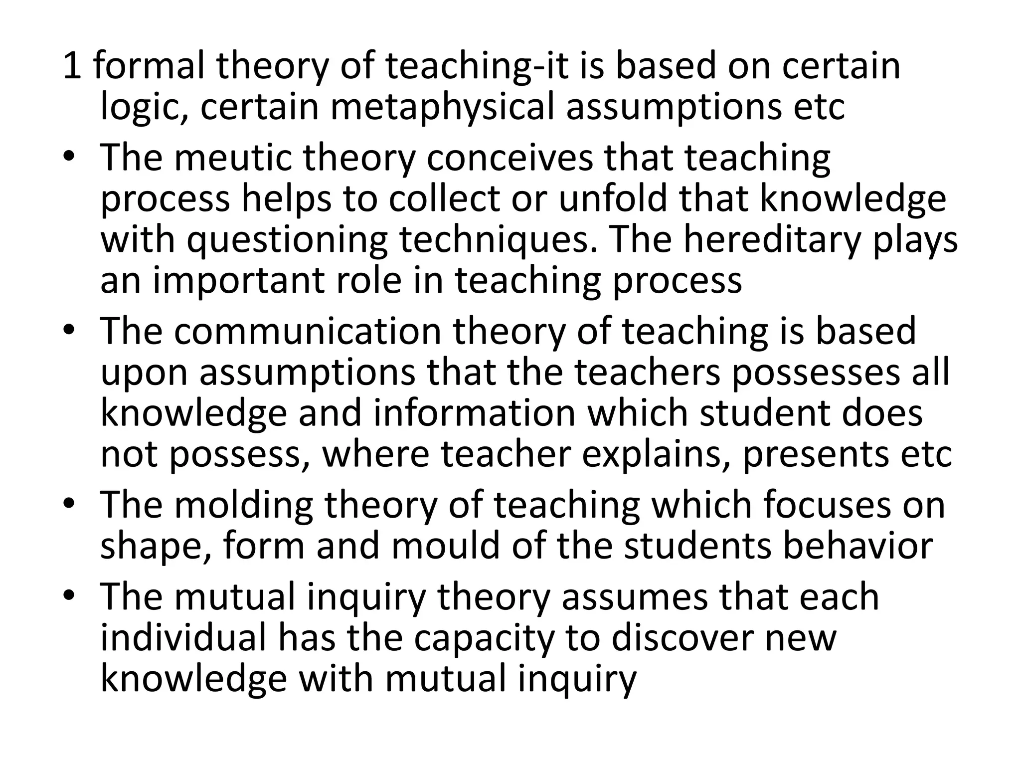 1 formal theory of teaching-it is based on certain
logic, certain metaphysical assumptions etc
• The meutic theory conceives that teaching
process helps to collect or unfold that knowledge
with questioning techniques. The hereditary plays
an important role in teaching process
• The communication theory of teaching is based
upon assumptions that the teachers possesses all
knowledge and information which student does
not possess, where teacher explains, presents etc
• The molding theory of teaching which focuses on
shape, form and mould of the students behavior
• The mutual inquiry theory assumes that each
individual has the capacity to discover new
knowledge with mutual inquiry
 