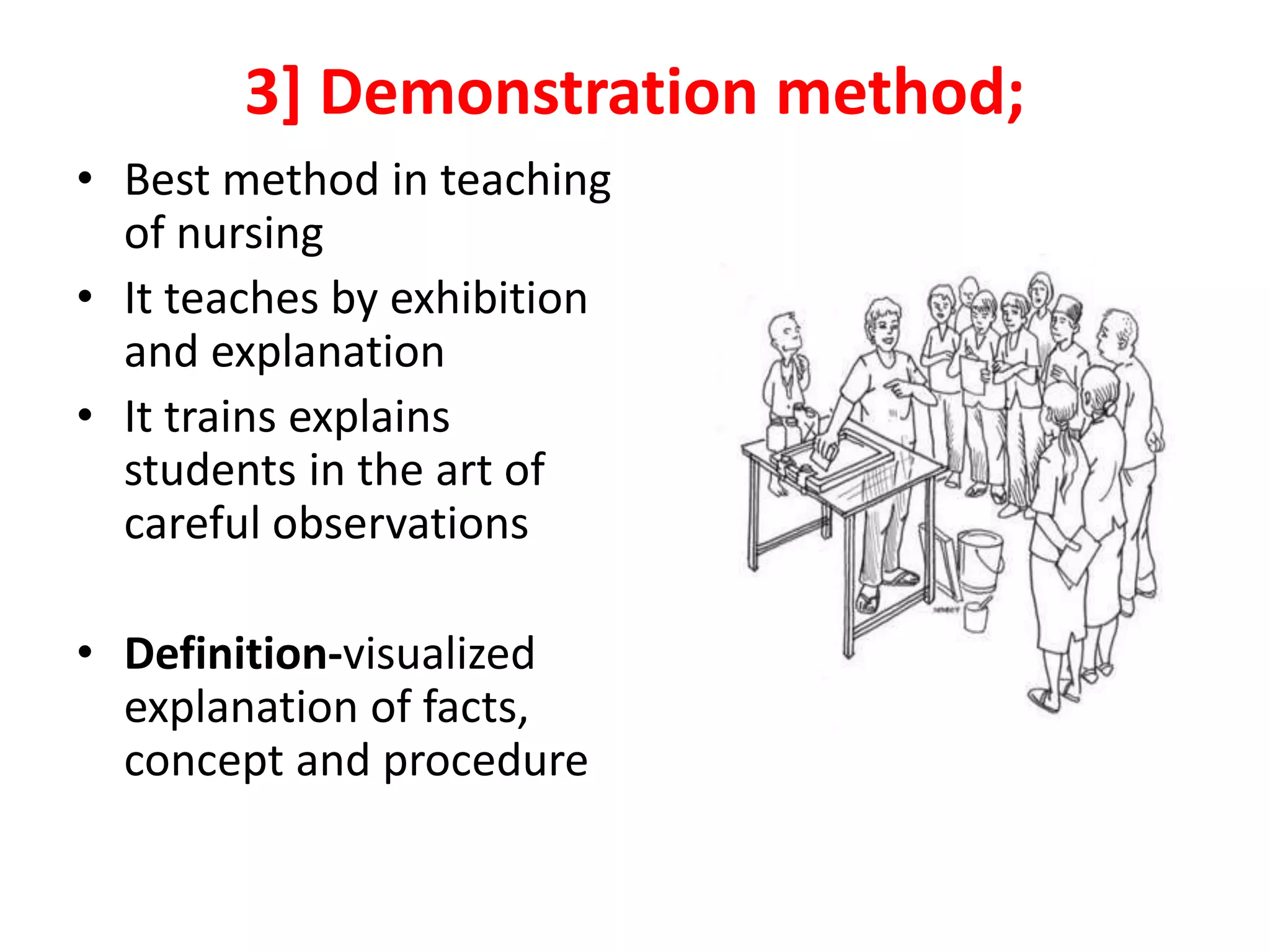 3] Demonstration method;
• Best method in teaching
of nursing
• It teaches by exhibition
and explanation
• It trains explains
students in the art of
careful observations
• Definition-visualized
explanation of facts,
concept and procedure
 