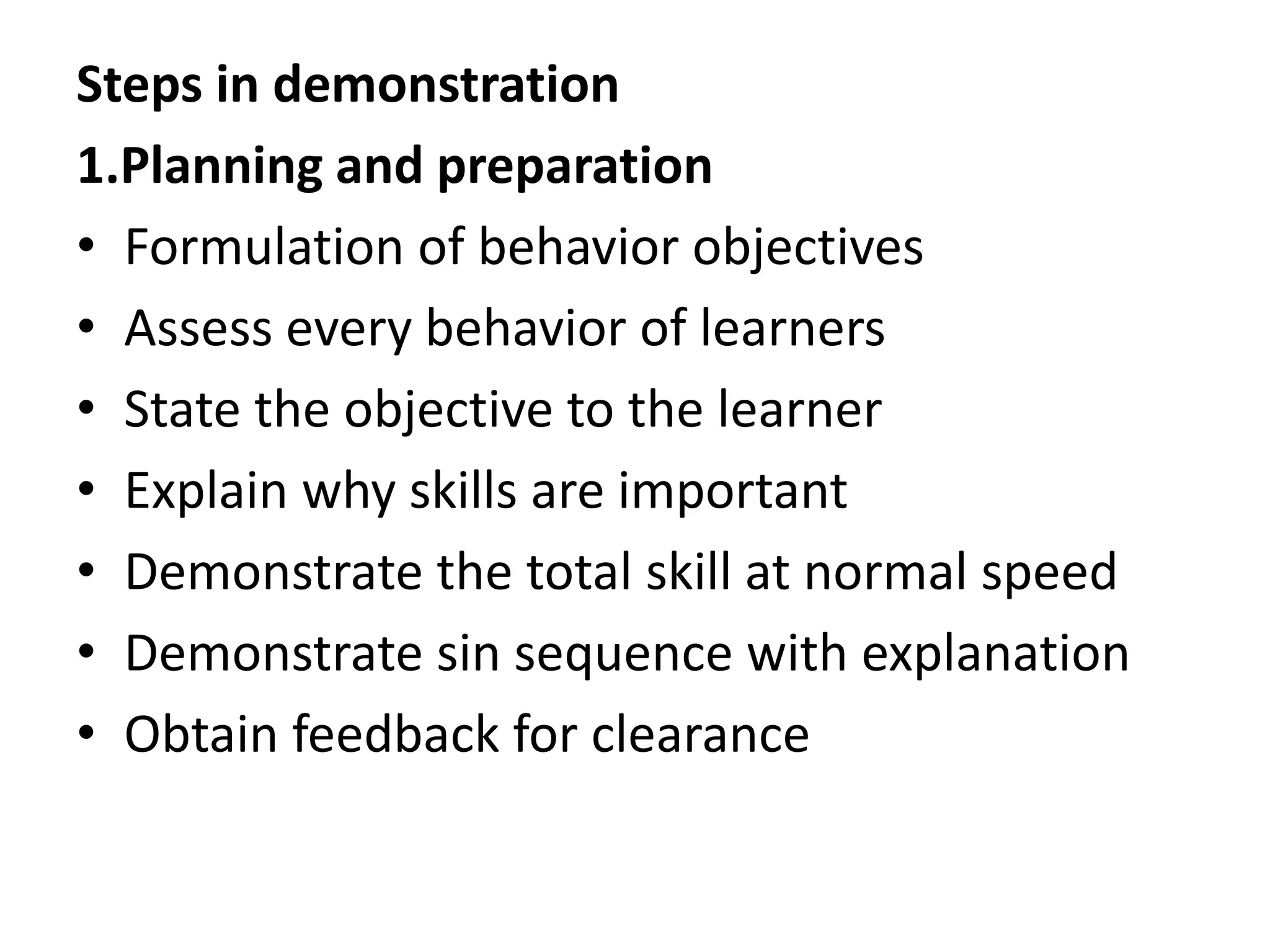 Steps in demonstration
1.Planning and preparation
• Formulation of behavior objectives
• Assess every behavior of learners
• State the objective to the learner
• Explain why skills are important
• Demonstrate the total skill at normal speed
• Demonstrate sin sequence with explanation
• Obtain feedback for clearance
 