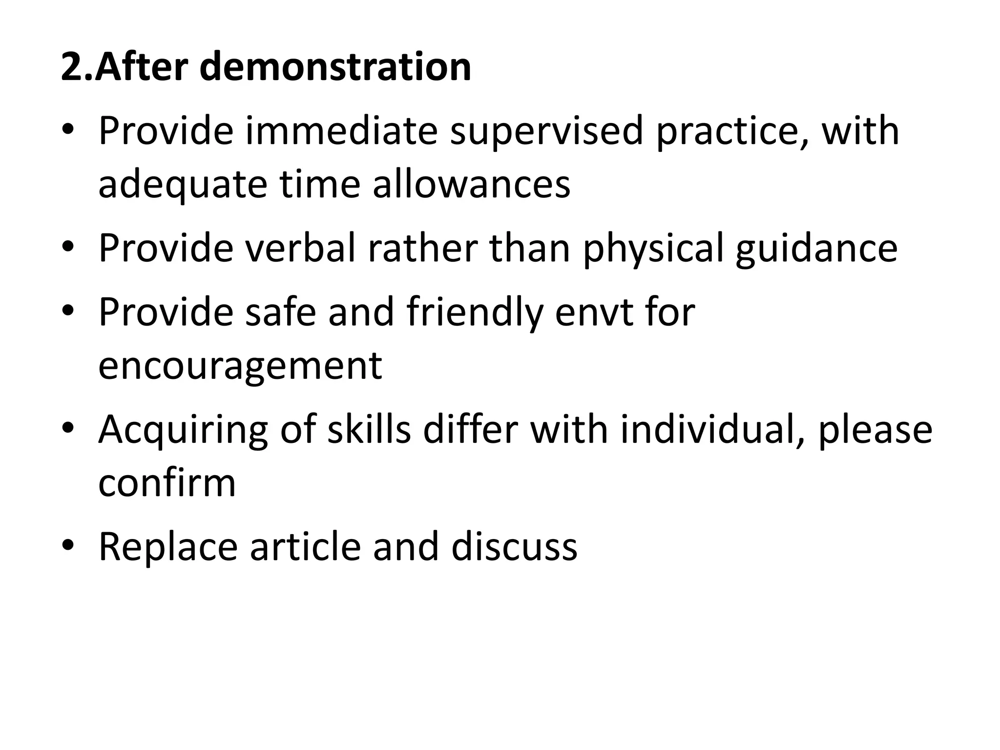 2.After demonstration
• Provide immediate supervised practice, with
adequate time allowances
• Provide verbal rather than physical guidance
• Provide safe and friendly envt for
encouragement
• Acquiring of skills differ with individual, please
confirm
• Replace article and discuss
 