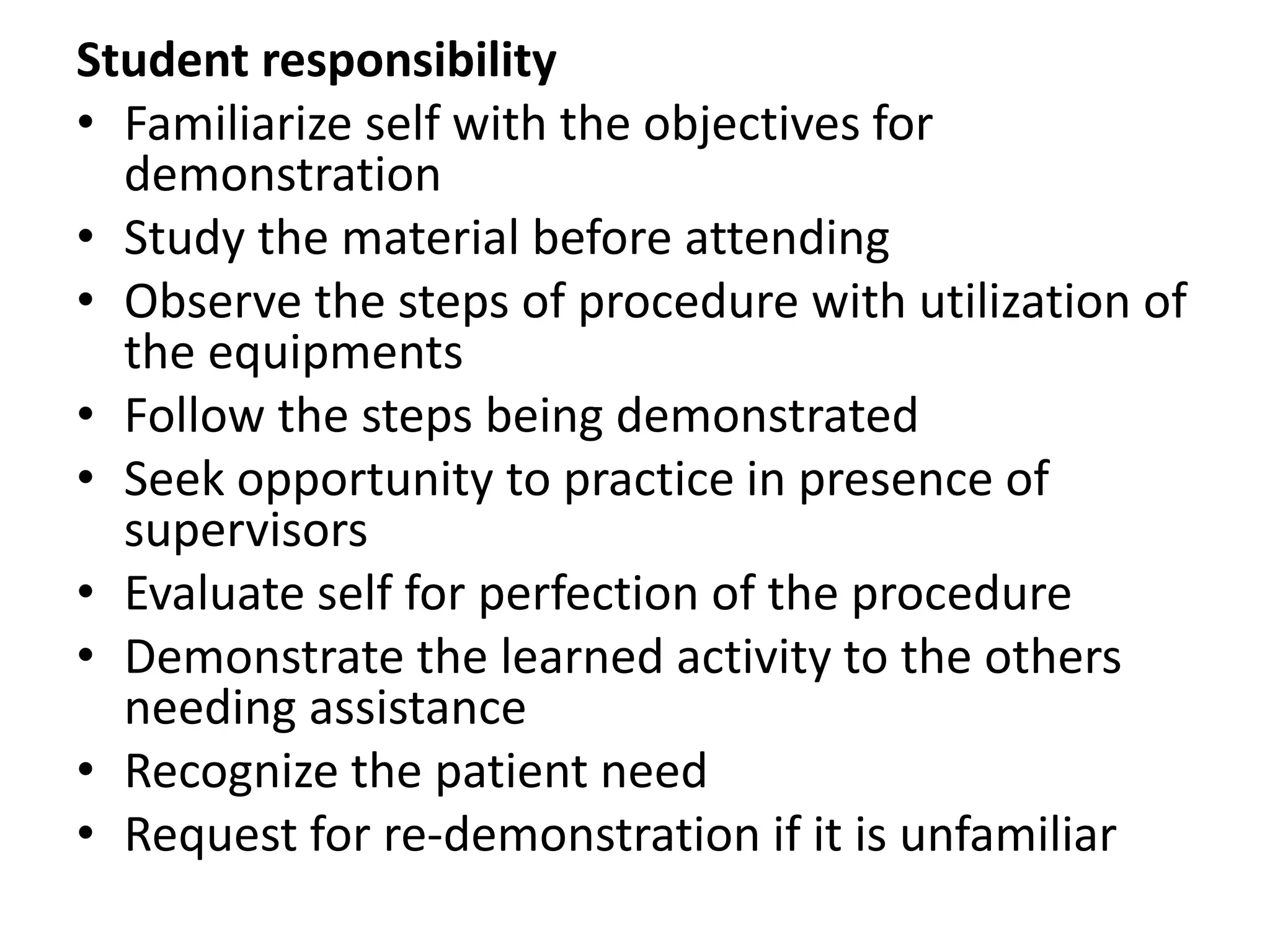 Student responsibility
• Familiarize self with the objectives for
demonstration
• Study the material before attending
• Observe the steps of procedure with utilization of
the equipments
• Follow the steps being demonstrated
• Seek opportunity to practice in presence of
supervisors
• Evaluate self for perfection of the procedure
• Demonstrate the learned activity to the others
needing assistance
• Recognize the patient need
• Request for re-demonstration if it is unfamiliar
 