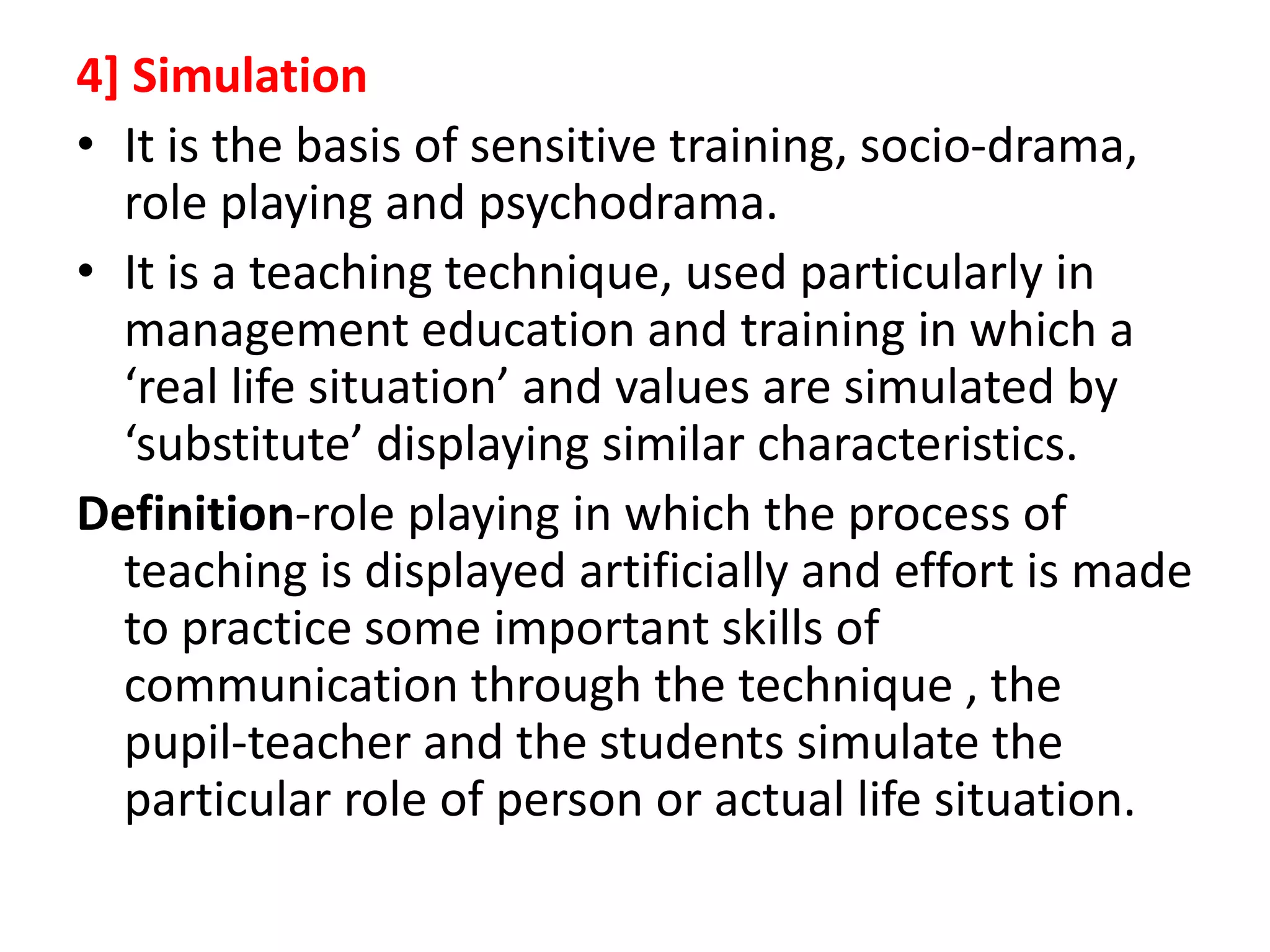 4] Simulation
• It is the basis of sensitive training, socio-drama,
role playing and psychodrama.
• It is a teaching technique, used particularly in
management education and training in which a
‘real life situation’ and values are simulated by
‘substitute’ displaying similar characteristics.
Definition-role playing in which the process of
teaching is displayed artificially and effort is made
to practice some important skills of
communication through the technique , the
pupil-teacher and the students simulate the
particular role of person or actual life situation.
 