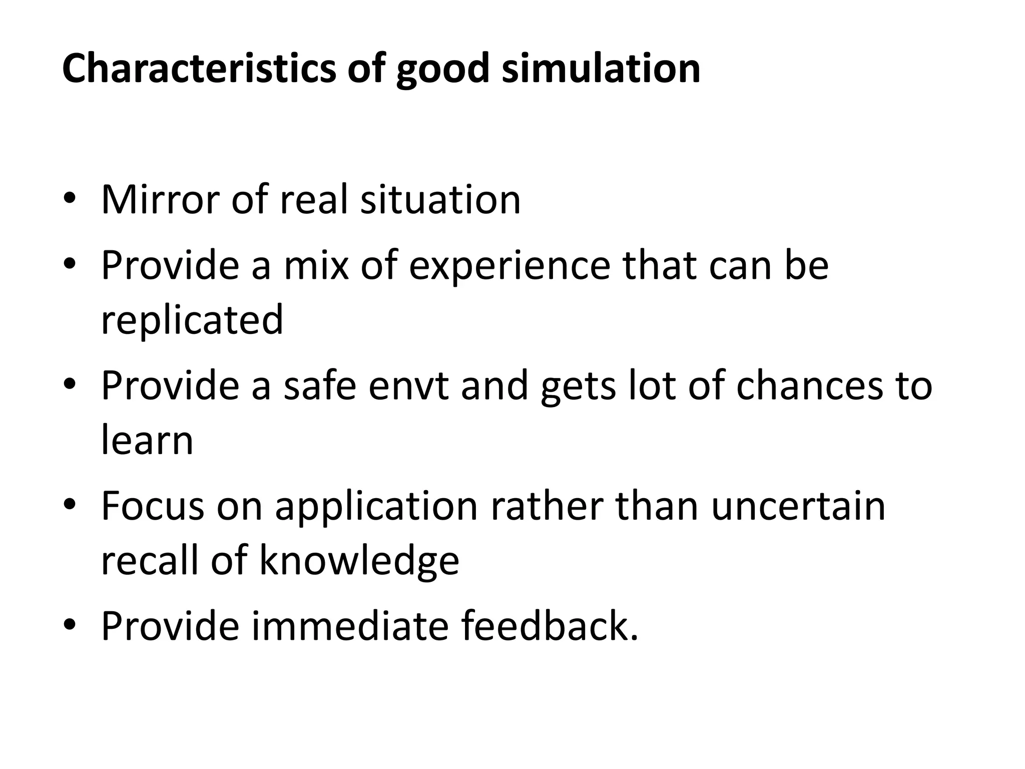 Characteristics of good simulation
• Mirror of real situation
• Provide a mix of experience that can be
replicated
• Provide a safe envt and gets lot of chances to
learn
• Focus on application rather than uncertain
recall of knowledge
• Provide immediate feedback.
 