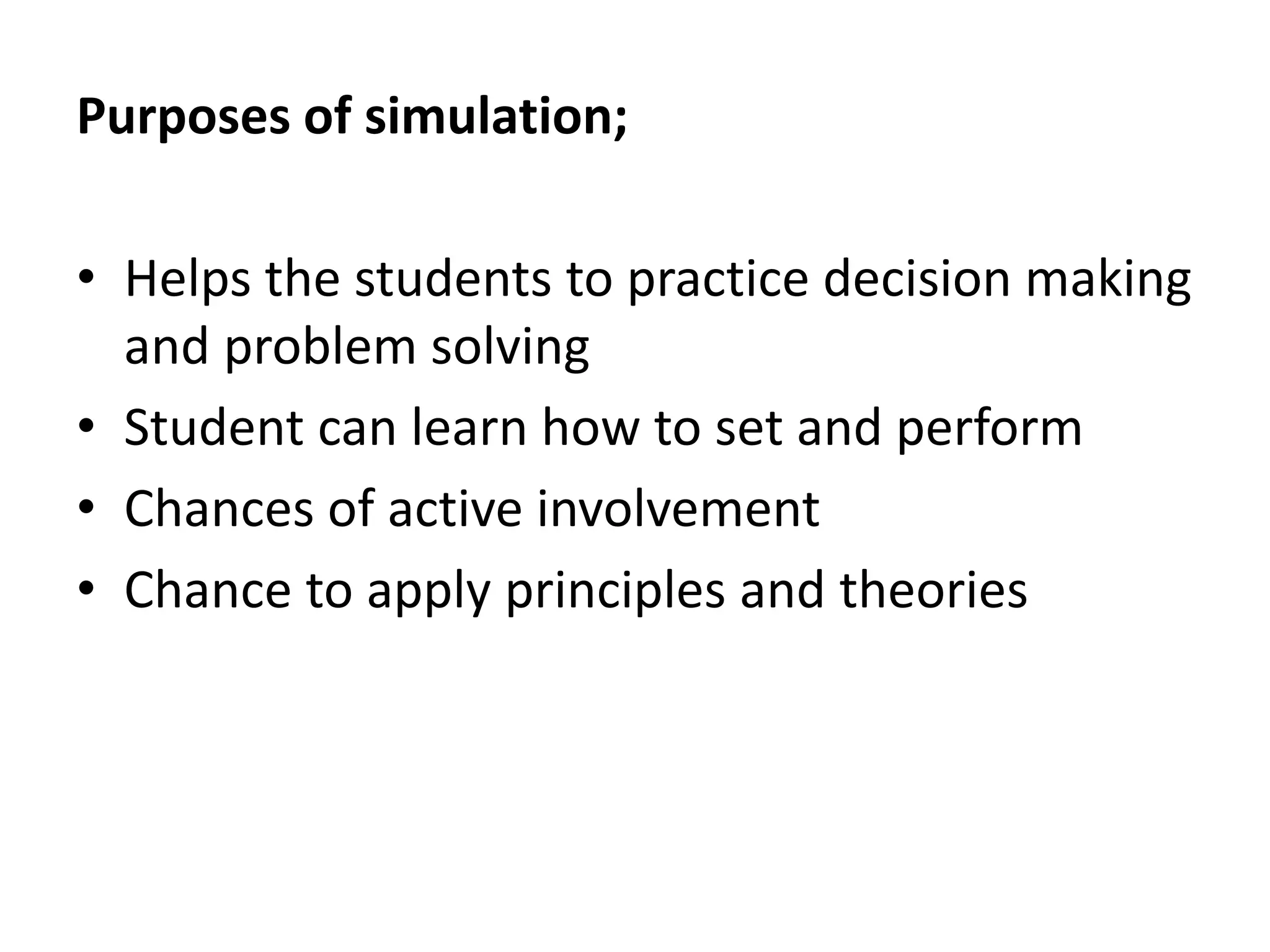 Purposes of simulation;
• Helps the students to practice decision making
and problem solving
• Student can learn how to set and perform
• Chances of active involvement
• Chance to apply principles and theories
 