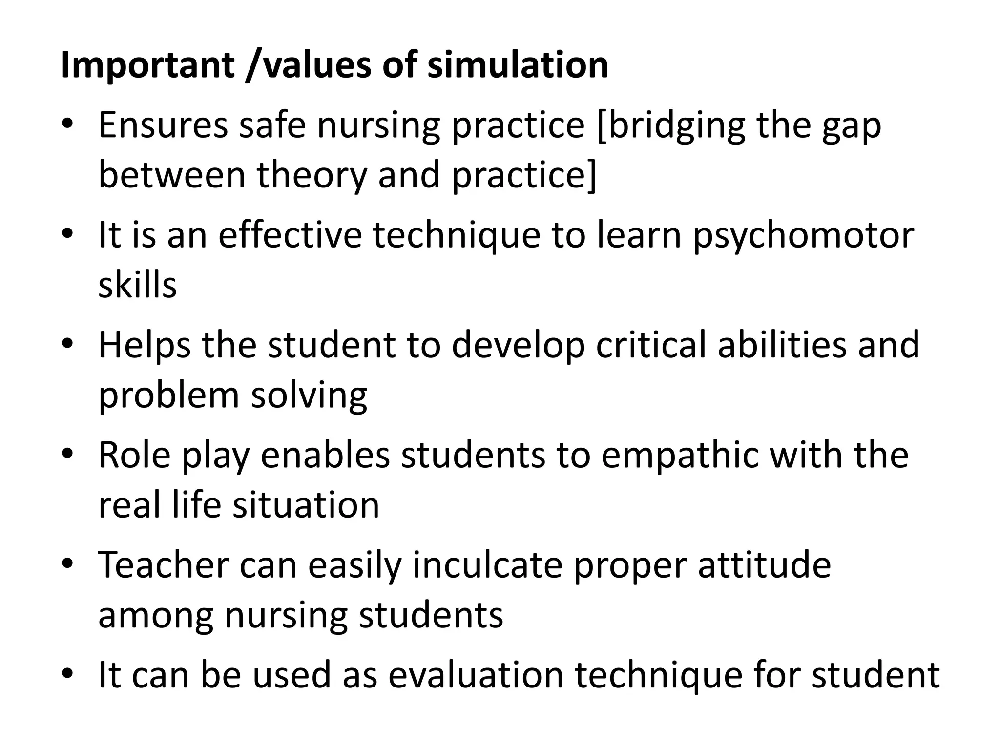 Important /values of simulation
• Ensures safe nursing practice [bridging the gap
between theory and practice]
• It is an effective technique to learn psychomotor
skills
• Helps the student to develop critical abilities and
problem solving
• Role play enables students to empathic with the
real life situation
• Teacher can easily inculcate proper attitude
among nursing students
• It can be used as evaluation technique for student
 
